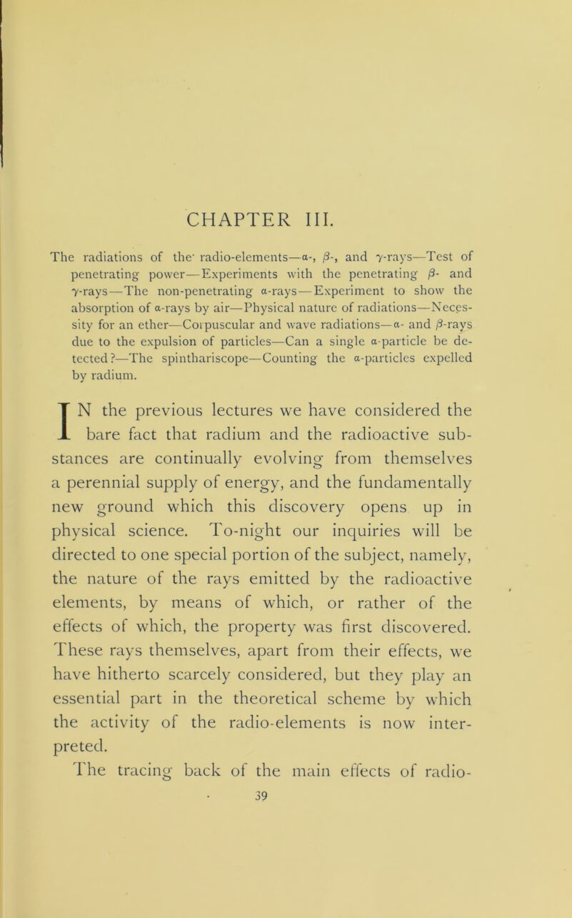 CHAPTER III. The radiations of the- radio-elements—a-, /3-, and 7-rays—Test of penetrating power—Experiments with the penetrating /3- and 7-rays—The non-penetrating a-rays—Experiment to show the absorption of a-rays by air—Physical nature of radiations—Neces- sity for an ether—Corpuscular and wave radiations—a- and /3-rays due to the expulsion of particles—Can a single a particle be de- tected?—The spinthariscope—Counting the a-particles expelled by radium. IN the previous lectures we have considered the bare fact that radium and the radioactive sub- stances are continually evolving from themselves a perennial supply of energy, and the fundamentally new ground which this discovery opens up in physical science. To-night our inquiries will be directed to one special portion of the subject, namely, the nature of the rays emitted by the radioactive elements, by means of which, or rather of the effects of which, the property was first discovered. These rays themselves, apart from their effects, we have hitherto scarcely considered, but they play an essential part in the theoretical scheme by which the activity of the radio-elements is now inter- preted. The tracing back of the main effects of radio-