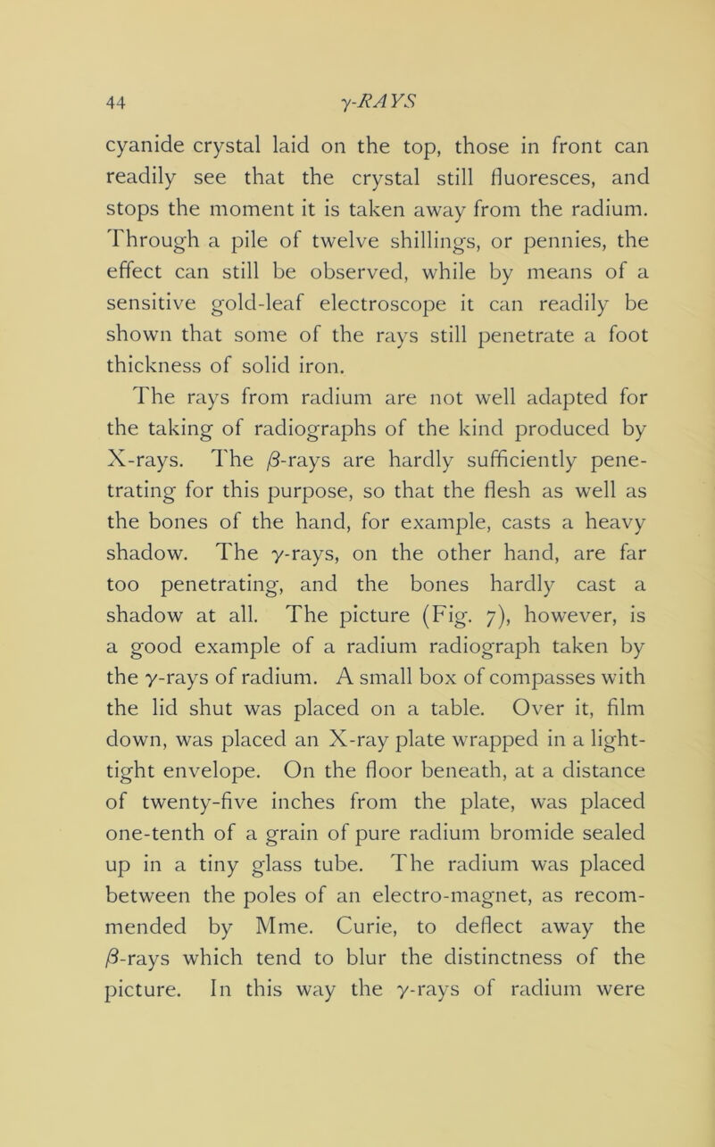 cyanide crystal laid on the top, those in front can readily see that the crystal still fluoresces, and stops the moment it is taken away from the radium. Through a pile of twelve shillings, or pennies, the effect can still be observed, while by means of a sensitive gold-leaf electroscope it can readily be shown that some of the rays still penetrate a foot thickness of solid iron. The rays from radium are not well adapted for the taking of radiographs of the kind produced by X-rays. The /3-rays are hardly sufficiently pene- trating for this purpose, so that the flesh as well as the bones of the hand, for example, casts a heavy shadow. The y-rays, on the other hand, are far too penetrating, and the bones hardly cast a shadow at all. The picture (Fig. 7), however, is a good example of a radium radiograph taken by the y-rays of radium. A small box of compasses with the lid shut was placed on a table. Over it, film down, was placed an X-ray plate wrapped in a light- tight envelope. On the floor beneath, at a distance of twenty-five inches from the plate, was placed one-tenth of a grain of pure radium bromide sealed up in a tiny glass tube. The radium was placed between the poles of an electro-magnet, as recom- mended by Mme. Curie, to deflect away the /3-rays which tend to blur the distinctness of the picture. In this way the y-rays of radium were