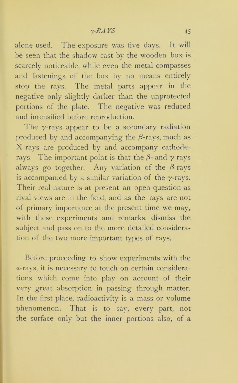 alone used. The exposure was five days. It will be seen that the shadow cast by the wooden box is scarcely noticeable, while even the metal compasses and fastening's of the box by no means entirely stop the rays. The metal parts appear in the negative only slightly darker than the unprotected portions of the plate. The negative was reduced and intensified before reproduction. The y-rays appear to be a secondary radiation produced by and accompanying the /3-rays, much as X-rays are produced by and accompany cathode- rays. The important point is that the /3- and y-rays always go together. Any variation of the /3-rays is accompanied by a similar variation of the y-rays. Their real nature is at present an open question as rival views are in the field, and as the rays are not of primary importance at the present time we may, with these experiments and remarks, dismiss the subject and pass on to the more detailed considera- tion of the two more important types of rays. Before proceeding to show experiments with the a-rays, it is necessary to touch on certain considera- tions which come into play on account of their very great absorption in passing through matter. In the first place, radioactivity is a mass or volume phenomenon. That is to say, every part, not the surface only but the inner portions also, of a