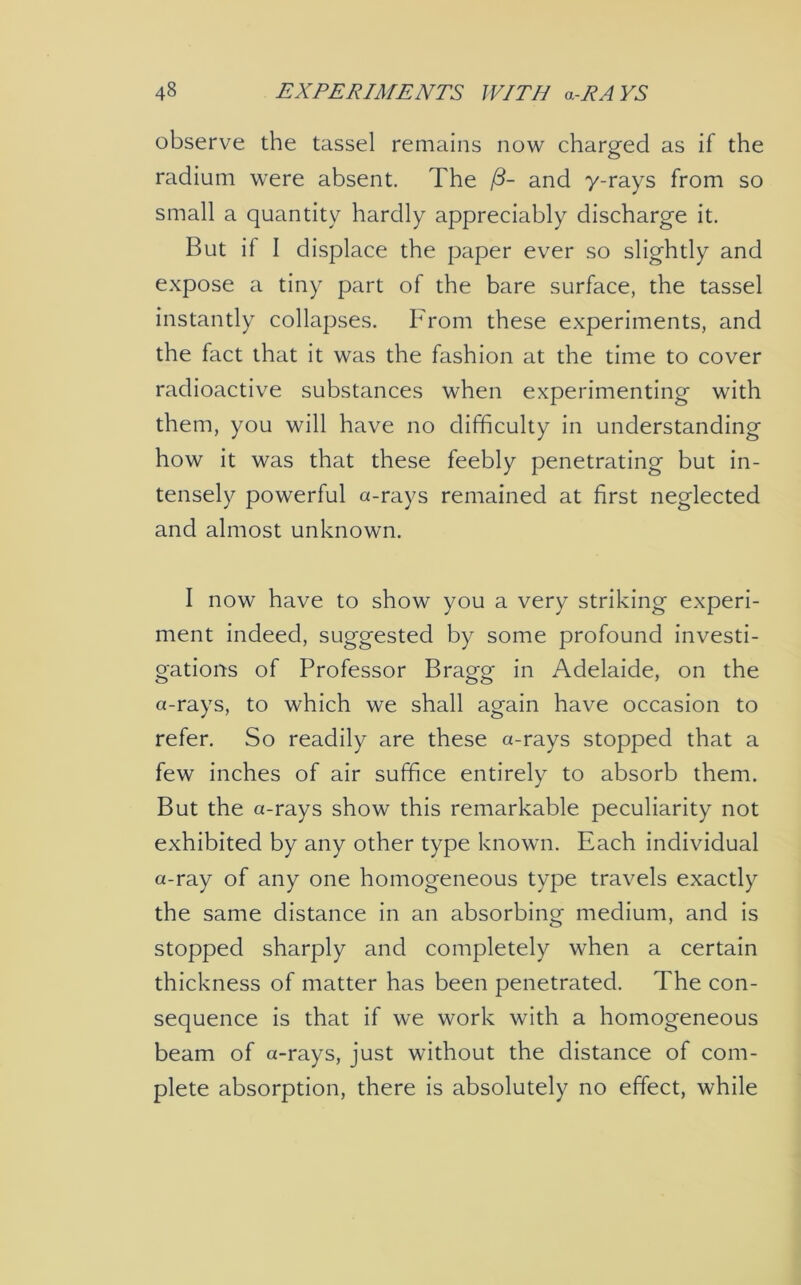 observe the tassel remains now charged as if the radium were absent. The and y-rays from so small a quantity hardly appreciably discharge it. But if I displace the paper ever so slightly and expose a tiny part of the bare surface, the tassel instantly collapses. From these experiments, and the fact that it was the fashion at the time to cover radioactive substances when experimenting with them, you will have no difficulty in understanding how it was that these feebly penetrating but in- tensely powerful a-rays remained at first neglected and almost unknown. I now have to show you a very striking experi- ment indeed, suggested by some profound investi- gations of Professor Bragg in Adelaide, on the a-rays, to which we shall again have occasion to refer. So readily are these a-rays stopped that a few inches of air suffice entirely to absorb them. But the a-rays show this remarkable peculiarity not exhibited by any other type known. Each individual a-ray of any one homogeneous type travels exactly the same distance in an absorbing medium, and is stopped sharply and completely when a certain thickness of matter has been penetrated. The con- sequence is that if we work with a homogeneous beam of a-rays, just without the distance of com- plete absorption, there is absolutely no effect, while