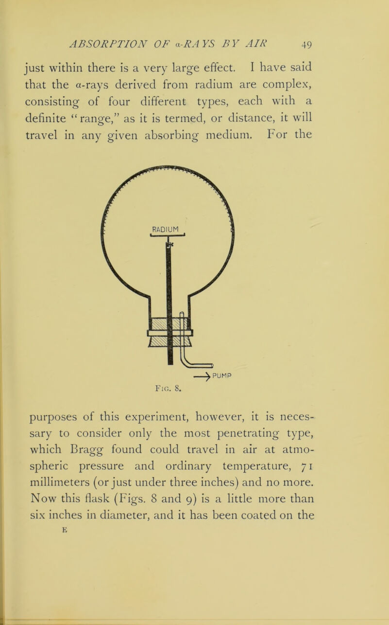 just within there is a very large effect. I have said that the a-rays derived from radium are complex, consisting of four different types, each with a definite “range,” as it is termed, or distance, it will travel in any given absorbing medium. For the —^ PUMP Fig. 8. purposes of this experiment, however, it is neces- sary to consider only the most penetrating type, which Bragg found could travel in air at atmo- spheric pressure and ordinary temperature, 71 millimeters (or just under three inches) and no more. Now this flask (Figs. 8 and 9) is a little more than six inches in diameter, and it has been coated on the E