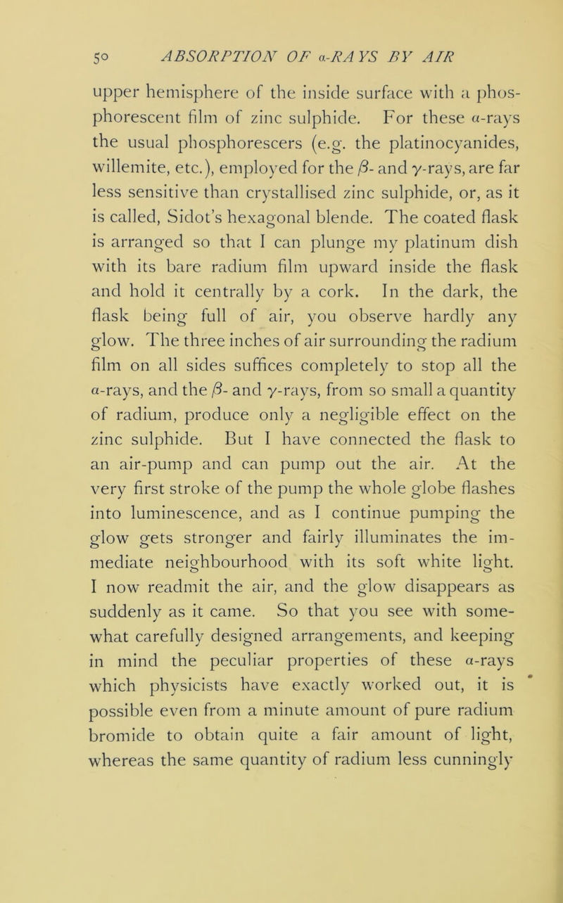 upper hemisphere of the inside surface with a phos- phorescent film of zinc sulphide. For these a-rays the usual phosphorescers (e.g. the platinocyanides, willemite, etc.), employed for the ft- and y-rays, are far less sensitive than crystallised zinc sulphide, or, as it is called, Sidot’s hexagonal blende. The coated flask is arranged so that I can plunge my platinum dish with its bare radium film upward inside the flask and hold it centrally by a cork. In the dark, the flask being full of air, you observe hardly any glow. The three inches of air surrounding the radium film on all sides suffices completely to stop all the a-rays, and the ft- and y-rays, from so small a quantity of radium, produce only a negligible effect on the zinc sulphide. But I have connected the flask to an air-pump and can pump out the air. At the very first stroke of the pump the whole globe flashes into luminescence, and as I continue pumping the glow gets stronger and fairly illuminates the im- mediate neighbourhood with its soft white light. I now readmit the air, and the glow disappears as suddenly as it came. So that you see with some- what carefully designed arrangements, and keeping in mind the peculiar properties of these a-rays which physicists have exactly worked out, it is possible even from a minute amount of pure radium bromide to obtain quite a fair amount of light, whereas the same quantity of radium less cunningly