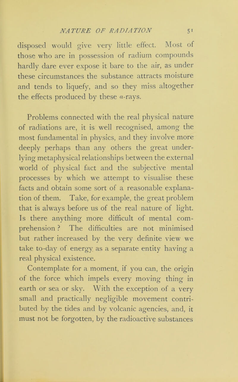 NATURE OF RADIATION 5t disposed would give very little effect. Most of those who are in possession of radium compounds hardly dare ever expose it bare to the air, as under these circumstances the substance attracts moisture and tends to liquefy, and so they miss altogether the effects produced by these a-rays. Problems connected with the real physical nature of radiations are, it is well recognised, among the most fundamental in physics, and they involve more deeply perhaps than any others the great under- lying metaphysical relationships between the external world of physical fact and the subjective mental processes by which we attempt to visualise these facts and obtain some sort of a reasonable explana- tion of them. Take, for example, the great problem that is always before us of the real nature of light. Is there anvthino- more difficult of mental com- J o prehension ? The difficulties are not minimised but rather increased by the very definite view we take to-day of energy as a separate entity having a real physical existence. Contemplate for a moment, if you can, the origin of the force which impels every moving thing in earth or sea or sky. With the exception of a very small and practically negligible movement contri- buted by the tides and by volcanic agencies, and, it must not be forgotten, by the radioactive substances