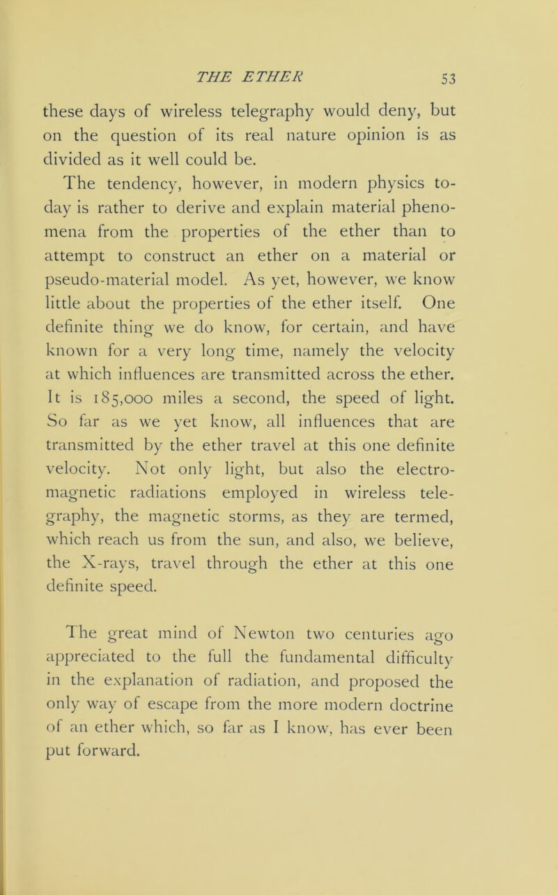 these days of wireless telegraphy would deny, but on the question of its real nature opinion is as divided as it well could be. The tendency, however, in modern physics to- day is rather to derive and explain material pheno- mena from the properties of the ether than to attempt to construct an ether on a material or pseudo-material model. As yet, however, we know little about the properties of the ether itself. One definite thing we do know, for certain, and have known for a very long time, namely the velocity at which influences are transmitted across the ether. It is 185,000 miles a second, the speed of light. So far as we yet know, all influences that are transmitted by the ether travel at this one definite velocity. Not only light, but also the electro- magnetic radiations employed in wireless tele- graphy, the magnetic storms, as they are termed, which reach us from the sun, and also, we believe, the X-rays, travel through the ether at this one definite speed. The great mind of Newton two centuries aeo appreciated to the full the fundamental difficulty in the explanation of radiation, and proposed the only way of escape from the more modern doctrine of an ether which, so far as I know, has ever been put forward.