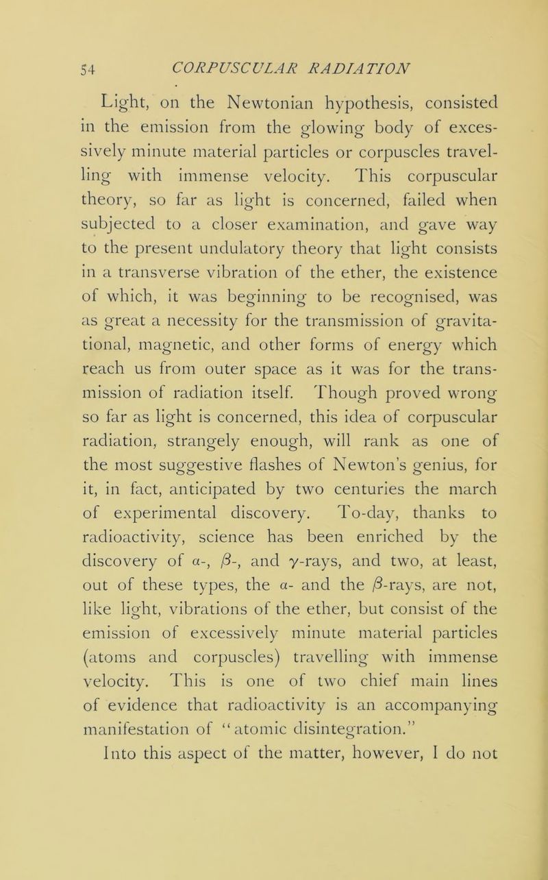 Light, on the Newtonian hypothesis, consisted in the emission from the glowing body of exces- sively minute material particles or corpuscles travel- ling with immense velocity. This corpuscular theory, so far as light is concerned, failed when subjected to a closer examination, and gave way to the present undulatory theory that light consists in a transverse vibration of the ether, the existence of which, it was beginning to be recognised, was as great a necessity for the transmission of gravita- tional, magnetic, and other forms of energy which reach us from outer space as it was for the trans- mission ol radiation itself. Though proved wrong so far as light is concerned, this idea of corpuscular radiation, strangely enough, will rank as one of the most suggestive dashes of Newton’s genius, for it, in fact, anticipated by two centuries the march of experimental discovery. To-day, thanks to radioactivity, science has been enriched by the discovery of a-, /3-, and y-rays, and two, at least, out of these types, the a- and the /3-rays, are not, like light, vibrations of the ether, but consist of the emission of excessively minute material particles (atoms and corpuscles) travelling with immense velocity. This is one of two chief main lines of evidence that radioactivity is an accompanying manifestation of “atomic disintegration.” Into this aspect of the matter, however, I do not