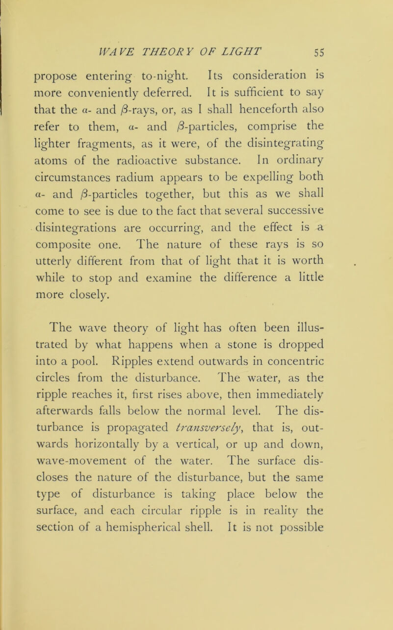 propose entering to-night. Its consideration is more conveniently deferred. It is sufficient to say that the a- and id-rays, or, as I shall henceforth also refer to them, a- and /3-particles, comprise the lighter fragments, as it were, of the disintegrating atoms of the radioactive substance. In ordinary circumstances radium appears to be expelling both a- and /3-particles together, but this as we shall come to see is due to the fact that several successive disintegrations are occurring, and the effect is a composite one. The nature of these rays is so utterly different from that of light that it is worth while to stop and examine the difference a little more closely. The wave theory of light has often been illus- trated by what happens when a stone is dropped into a pool. Ripples extend outwards in concentric circles from the disturbance. The water, as the ripple reaches it, first rises above, then immediately afterwards falls below the normal level. The dis- turbance is propagated transversely, that is, out- wards horizontally by a vertical, or up and down, wave-movement of the water. The surface dis- closes the nature of the disturbance, but the same type of disturbance is taking place below the surface, and each circular ripple is in reality the section of a hemispherical shell. It is not possible