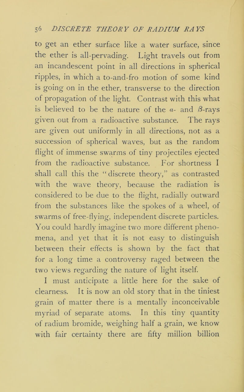 to get an ether surface like a water surface, since the ether is all-pervading. Light travels out from an incandescent point in all directions in spherical ripples, in which a to-ancl-fro motion of some kind is going on in the ether, transverse to the direction of propagation of the light. Contrast with this what is believed to be the nature of the a- and /3-rays given out from a radioactive substance. The rays are given out uniformly in all directions, not as a succession of spherical waves, but as the random flight of immense swarms of tiny projectiles ejected from the radioactive substance. For shortness I shall call this the “discrete theory,” as contrasted with the wave theory, because the radiation is considered to be due to the flight, radially outward from the substances like the spokes of a wheel, of swarms of free-flying, independent discrete particles. You could hardly imagine two more different pheno- mena, and yet that it is not easy to distinguish between their effects is shown by the fact that for a long time a controversy raged between the two views regarding- the nature of light itself. I must anticipate a little here for the sake of clearness. It is now an old story that in the tiniest grain of matter there is a mentally inconceivable myriad of separate atoms. In this tiny quantity of radium bromide, weighing half a grain, we know with fair certainty there are fifty million billion