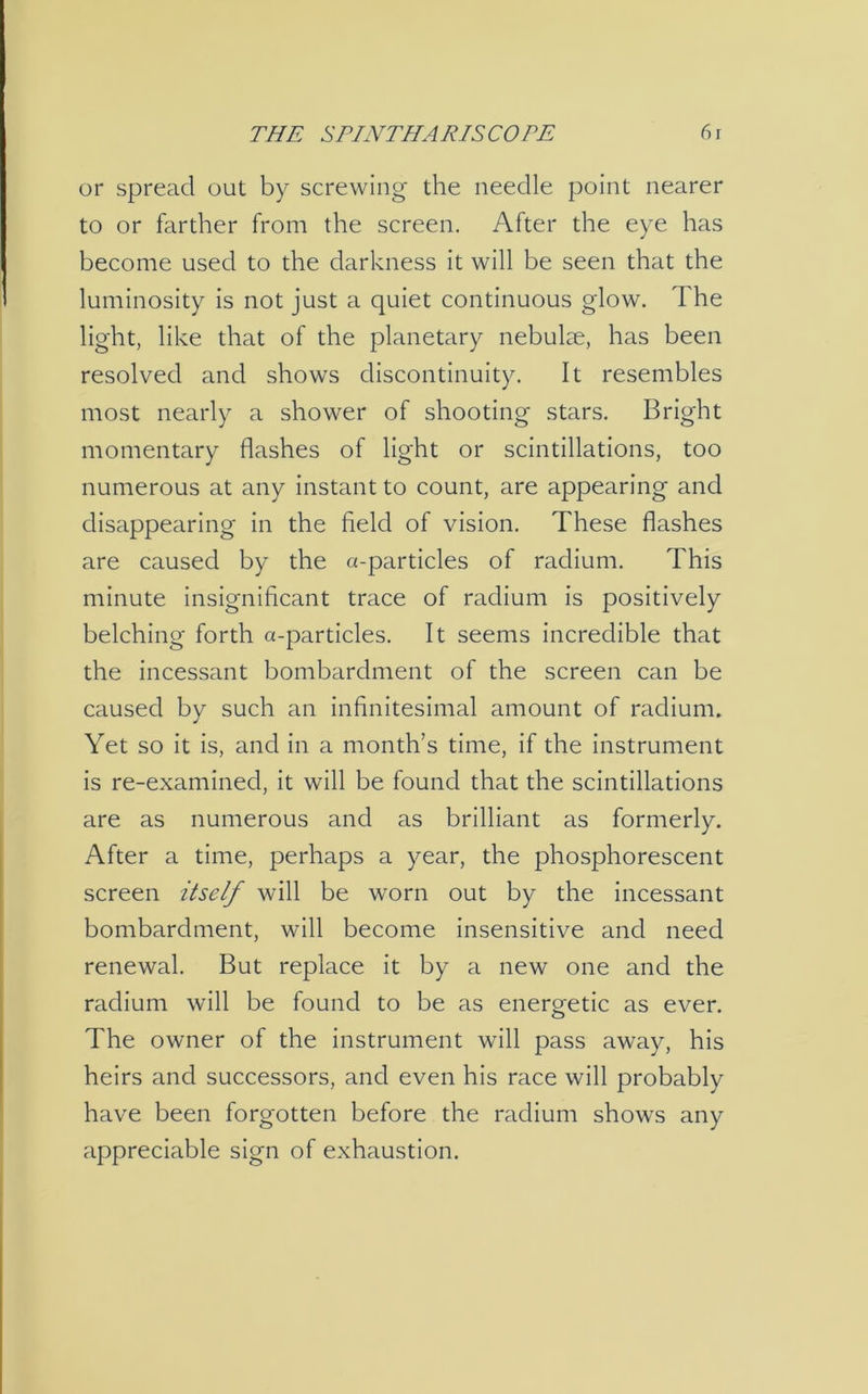 or spread out by screwing the needle point nearer to or farther from the screen. After the eye has become used to the darkness it will be seen that the luminosity is not just a quiet continuous glow. The light, like that of the planetary nebulae, has been resolved and shows discontinuity. It resembles most nearly a shower of shooting stars. Bright momentary flashes of light or scintillations, too numerous at any instant to count, are appearing and disappearing in the field of vision. These flashes are caused by the a-particles of radium. This minute insignificant trace of radium is positively belching forth a-particles. It seems incredible that the incessant bombardment of the screen can be caused by such an infinitesimal amount of radium. Yet so it is, and in a month’s time, if the instrument is re-examined, it will be found that the scintillations are as numerous and as brilliant as formerly. After a time, perhaps a year, the phosphorescent screen itself will be worn out by the incessant bombardment, will become insensitive and need renewal. But replace it by a new one and the radium will be found to be as energetic as ever. The owner of the instrument will pass away, his heirs and successors, and even his race will probably have been forgotten before the radium shows any appreciable sign of exhaustion.