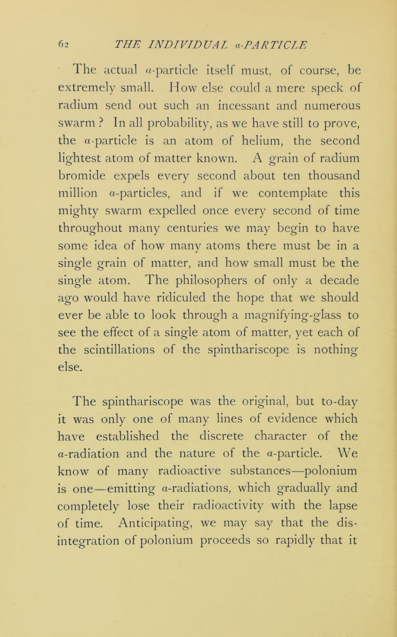 The actual a-particle itself must, of course, be extremely small. How else could a mere speck of radium send out such an incessant and numerous swarm ? In all probability, as we have still to prove, the a-particle is an atom of helium, the second lightest atom of matter known. A grain of radium bromide expels every second about ten thousand million a-particles, and if we contemplate this mighty swarm expelled once every second of time throughout many centuries we may begin to have some idea of how many atoms there must be in a sino-le o-rain of matter, and how small must be the single atom. The philosophers of only a decade ago would have ridiculed the hope that we should ever be able to look through a magnifying-glass to see the effect of a single atom of matter, yet each of the scintillations of the spinthariscope is nothing else. The spinthariscope was the original, but to-day it was only one of many lines of evidence which have established the discrete character of the a-radiation and the nature of the a-particle. We know of many radioactive substances—polonium is one—emitting a-radiations, which gradually and completely lose their radioactivity with the lapse of time. Anticipating, we may say that the dis- integration of polonium proceeds so rapidly that it