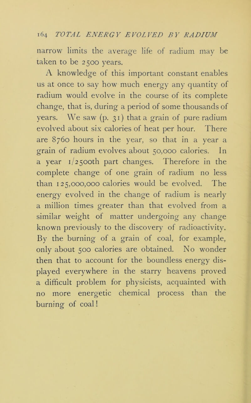 narrow limits the average life of radium may be taken to be 2500 years. A knowledge of this important constant enables us at once to say how much energy any quantity of radium would evolve in the course of its complete change, that is, during a period of some thousands of years. We saw (p. 31) that a grain of pure radium evolved about six calories of heat per hour. There are 8760 hours in the year, so that in a year a grain of radium evolves about 50,000 calories. In a year 1/2500th part changes. Therefore in the complete change of one grain of radium no less than 125,000,000 calories would be evolved. The energy evolved in the change of radium is nearly a million times greater than that evolved from a similar weight of matter undergoing any change known previously to the discovery of radioactivity. By the burning of a grain of coal, for example, only about 500 calories are obtained. No wonder then that to account for the boundless energy dis- played everywhere in the starry heavens proved a difficult problem for physicists, acquainted with no more energetic chemical process than the burning of coal!