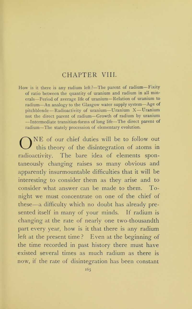 CHAPTER VIII. How is it there is any radium left?—The parent of radium—Fixity of ratio between the quantity of uranium and radium in all min- erals—Period of average life of uranium—Relation of uranium to radium—An analogy to the Glasgow water supply system—Age of pitchblende — Radioactivity of uranium—Uranium X — Uranium not the direct parent of radium—Growth of radium by uranium — Intermediate transition-forms of long life—The direct parent of radium—The stately procession of elementary evolution. NE of our chief duties will be to follow out this theory of the disintegration of atoms in radioactivity. The bare idea of elements spon- taneously changing raises so many obvious and apparently insurmountable difficulties that it will be interesting to consider them as they arise and to consider what answer can be made to them. To- night we must concentrate on one of the chief of these—a difficulty which no doubt has already pre- sented itself in many of your minds. If radium is changing at the rate of nearly one two-thousandth part every year, how is it that there is any radium left at the present time ? Even at the beginning of the time recorded in past history there must have existed several times as much radium as there is now, if the rate of disintegration has been constant