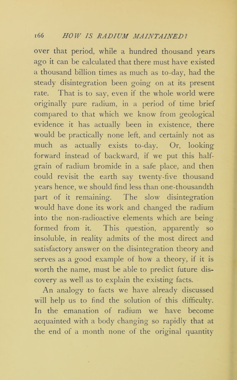 over that period, while a hundred thousand years ago it can be calculated that there must have existed a thousand billion times as much as to-day, had the steady disintegration been going on at its present rate. That is to say, even if the whole world were originally pure radium, in a period of time brief compared to that which we know from geological evidence it has actually been in existence, there would be practically none left, and certainly not as much as actually exists to-day. Or, looking forward instead of backward, if we put this half- grain of radium bromide in a safe place, and then could revisit the earth say twenty-five thousand years hence, we should find less than one-thousandth part of it remaining. The slow disintegration would have done its work and changed the radium into the non-radioactive elements which are being- formed from it. This question, apparently so insoluble, in reality admits of the most direct and satisfactory answer on the disintegration theory and serves as a good example of how a theory, if it is worth the name, must be able to predict future dis- covery as well as to explain the existing facts. An analogy to facts we have already discussed will help us to find the solution of this difficulty. In the emanation of radium we have become acquainted with a body changing so rapidly that at the end of a month none of the original quantity