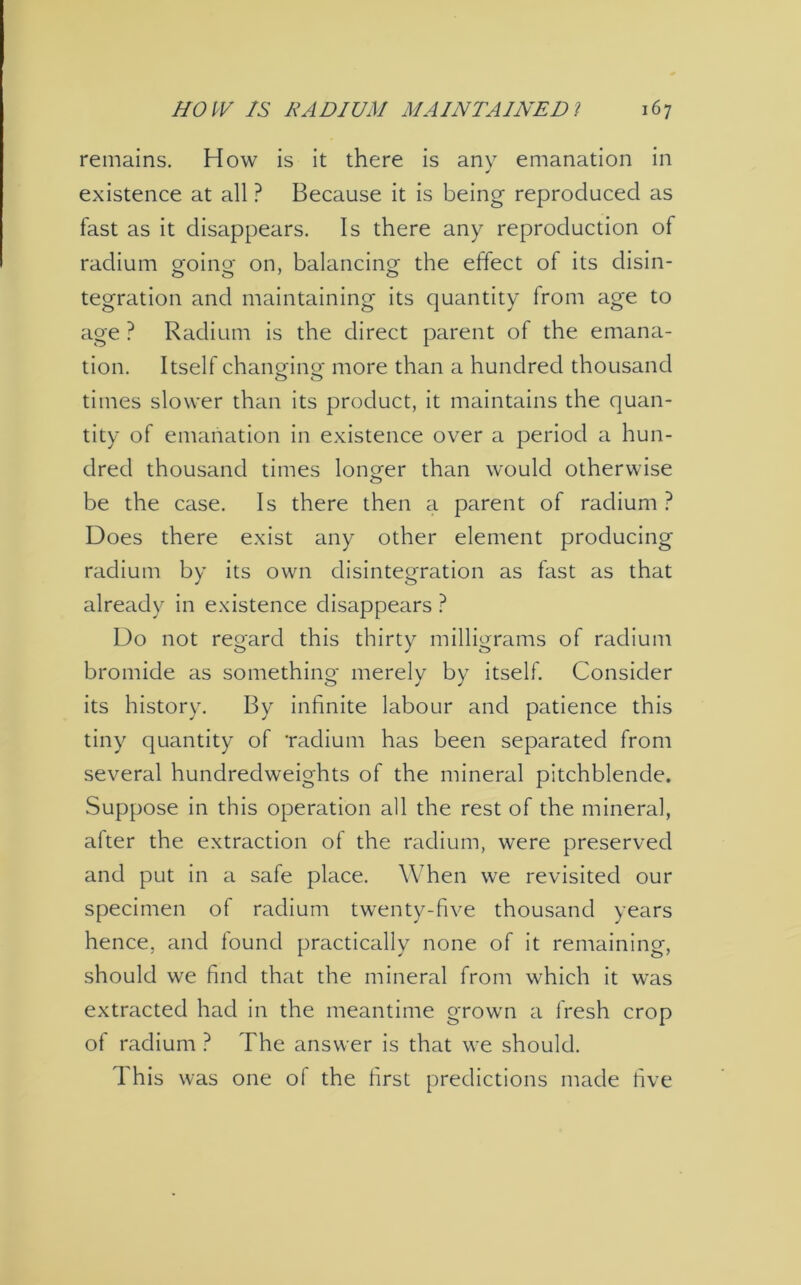 remains. How is it there is any emanation in existence at all ? Because it is being reproduced as fast as it disappears. Is there any reproduction of radium going on, balancing- the effect of its disin- tegration and maintaining its quantity from age to age ? Radium is the direct parent of the emana- tion. Itself changing more than a hundred thousand times slower than its product, it maintains the quan- tity of emanation in existence over a period a hun- dred thousand times longer than would otherwise be the case. Is there then a parent of radium? Does there exist any other element producing radium by its own disintegration as fast as that already in existence disappears ? Do not regard this thirty milligrams of radium bromide as something merely by itself. Consider its history. By infinite labour and patience this tiny quantity of radium has been separated from several hundredweights of the mineral pitchblende. Suppose in this operation all the rest of the mineral, after the extraction of the radium, were preserved and put in a safe place. When we revisited our specimen of radium twenty-five thousand years hence, and found practically none of it remaining, should we find that the mineral from which it was extracted had in the meantime grown a fresh crop of radium ? The answer is that we should. This was one of the first predictions made five