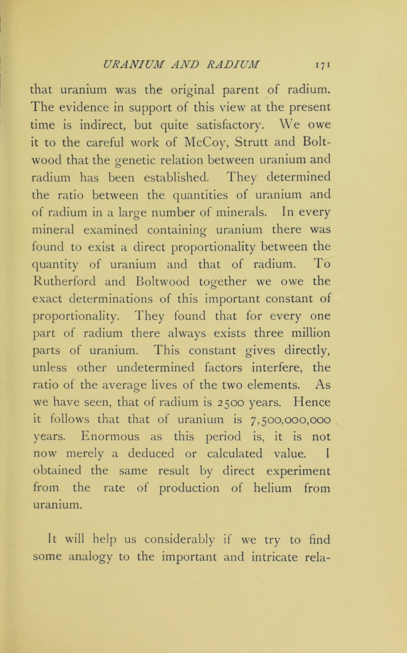 that uranium was the original parent of radium. The evidence in support of this view at the present time is indirect, but quite satisfactory. We owe it to the careful work of McCoy, Strutt and Bolt- wood that the genetic relation between uranium and radium has been established. They determined the ratio between the quantities of uranium and of radium in a large number of minerals. In every mineral examined containing uranium there was found to exist a direct proportionality between the quantity of uranium and that of radium. To Rutherford and Boltwood together we owe the exact determinations of this important constant of proportionality. They found that for every one part of radium there always exists three million parts of uranium. This constant gives directly, unless other undetermined factors interfere, the ratio of the average lives of the two elements. As we have seen, that of radium is 2500 years. Hence it follows that that of uranium is 7,500,000,000 years. Enormous as this period is, it is not now merely a deduced or calculated value. I obtained the same result by direct experiment from the rate of production of helium from uranium. It will help us considerably if we try to find some analogy to the important and intricate rela-