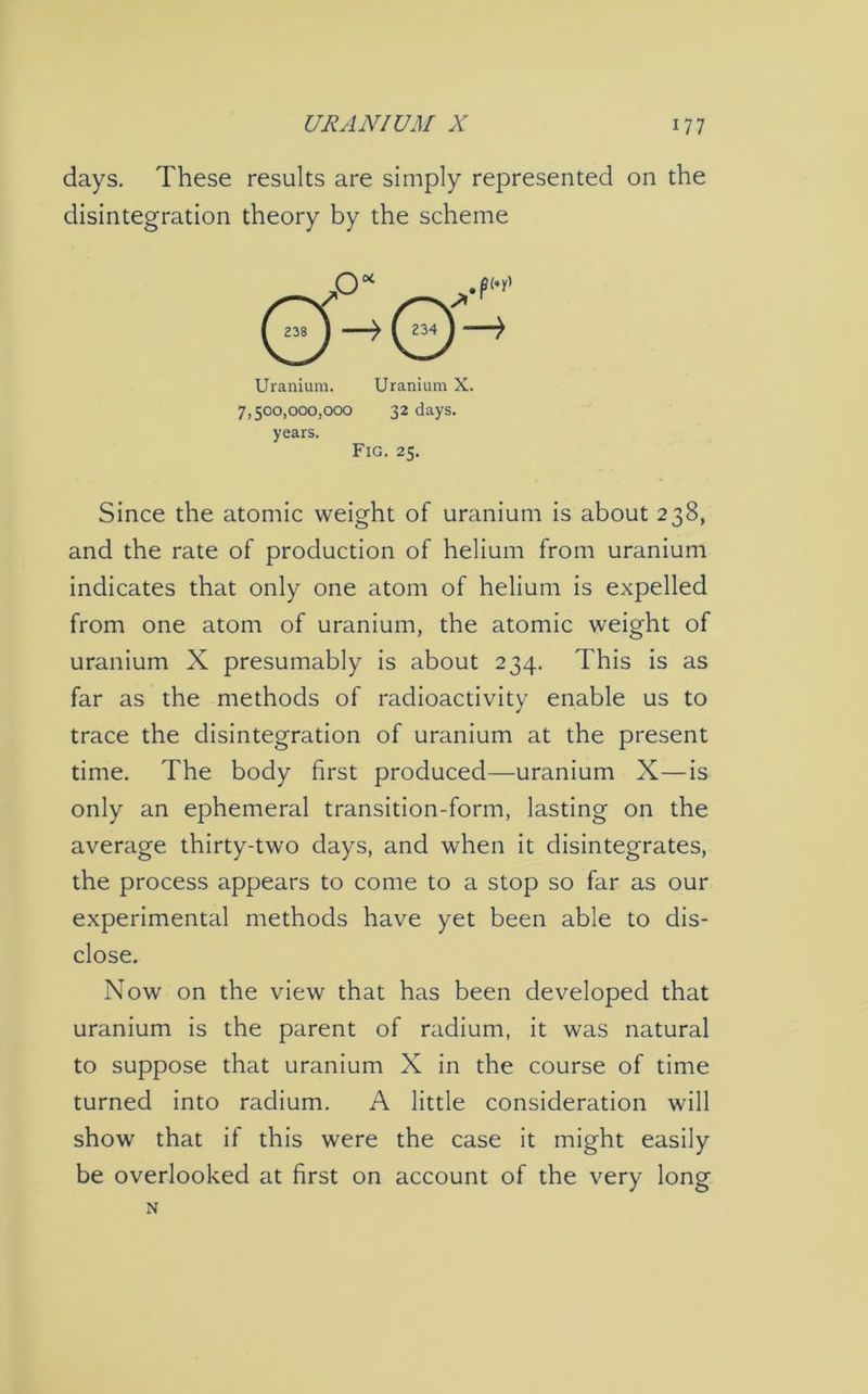 days. These results are simply represented on the disintegration theory by the scheme Uranium. Uranium X. 7,500,000,000 32 days, years. Fig. 25. Since the atomic weight of uranium is about 238, and the rate of production of helium from uranium indicates that only one atom of helium is expelled from one atom of uranium, the atomic weight of uranium X presumably is about 234. This is as far as the methods of radioactivity enable us to trace the disintegration of uranium at the present time. The body first produced—uranium X—is only an ephemeral transition-form, lasting on the average thirty-two days, and when it disintegrates, the process appears to come to a stop so far as our experimental methods have yet been able to dis- close. Now on the view that has been developed that uranium is the parent of radium, it was natural to suppose that uranium X in the course of time turned into radium. A little consideration will show that if this were the case it might easily be overlooked at first on account of the very long N