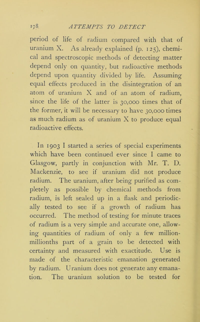 i?8 ATTEMPTS TO DETECT period of life of radium compared with that of uranium X. As already explained (p. 125), chemi- cal and spectroscopic methods of detecting matter depend only on quantity, but radioactive methods depend upon quantity divided by life. Assuming equal effects produced in the disintegration of an atom of uranium X and of an atom of radium, since the life of the latter is 30,000 times that of the former, it will be necessary to have 30,000 times as much radium as of uranium X to produce equal radioactive effects. In 1903 I started a series of special experiments which have been continued ever since I came to Glasgow, partly in conjunction with Mr. T. D. Mackenzie, to see if uranium did not produce radium. The uranium, after being purified as com- pletely as possible by chemical methods from radium, is left sealed up in a flask and periodic- ally tested to see if a growth of radium has occurred. The method of testing for minute traces of radium is a very simple and accurate one, allow- ing quantities of radium of only a few million- millionths part of a grain to be detected with certainty and measured with exactitude. Use is made of the characteristic emanation generated by radium. Uranium does not generate any emana- tion. The uranium solution to be tested for