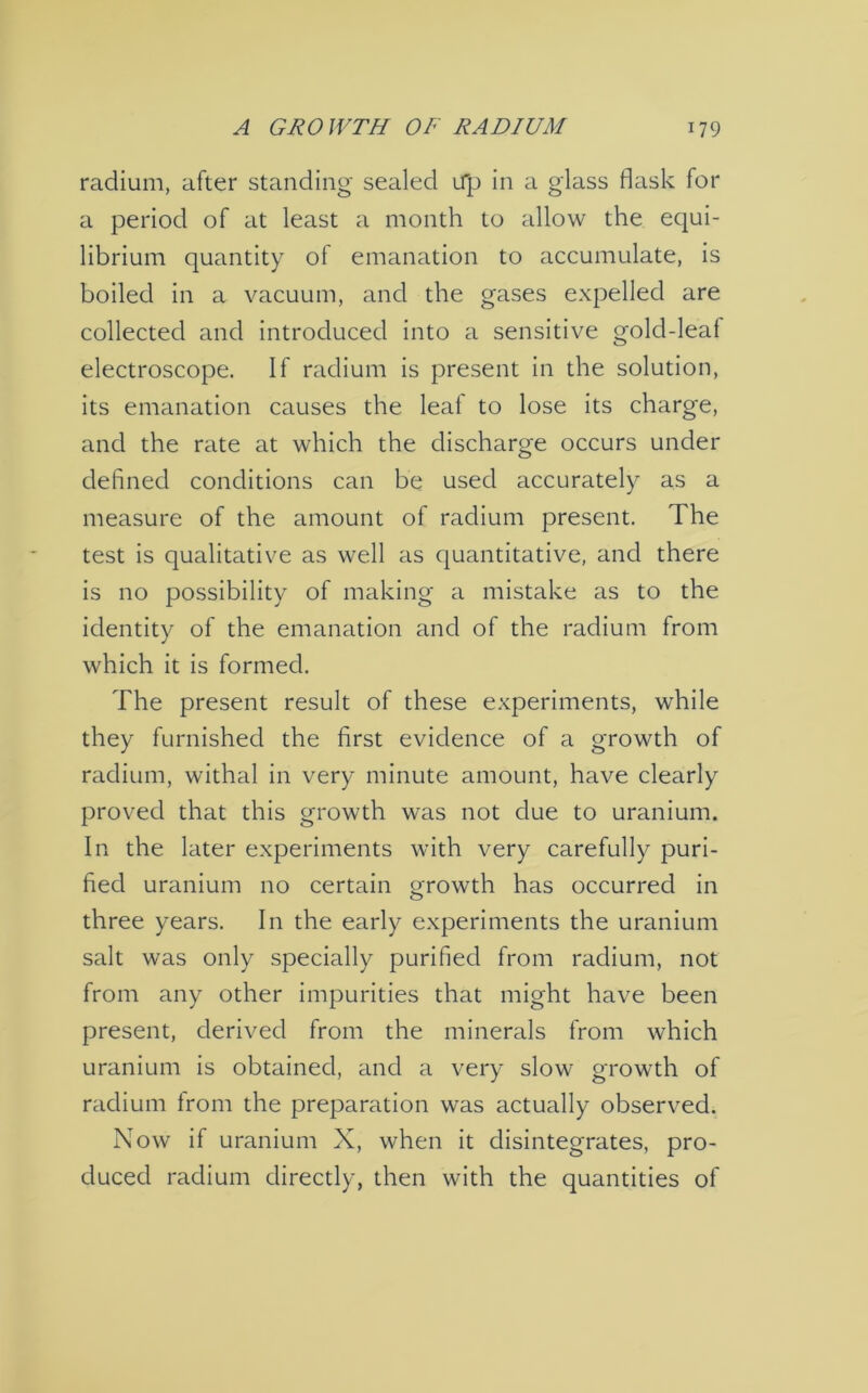 radium, after standing sealed Up in a glass flask for a period of at least a month to allow the equi- librium quantity of emanation to accumulate, is boiled in a vacuum, and the gases expelled are collected and introduced into a sensitive gold-leat electroscope. If radium is present in the solution, its emanation causes the leal to lose its charge, and the rate at which the discharge occurs under defined conditions can be used accurately as a measure of the amount of radium present. The test is qualitative as well as quantitative, and there is no possibility of making a mistake as to the identity of the emanation and of the radium from which it is formed. The present result of these experiments, while they furnished the first evidence of a growth of radium, withal in very minute amount, have clearly proved that this growth was not due to uranium. In the later experiments with very carefully puri- fied uranium no certain growth has occurred in three years. In the early experiments the uranium salt was only specially purified from radium, not from any other impurities that might have been present, derived from the minerals from which uranium is obtained, and a very slow growth of radium from the preparation was actually observed. Now if uranium X, when it disintegrates, pro- duced radium directly, then with the quantities of