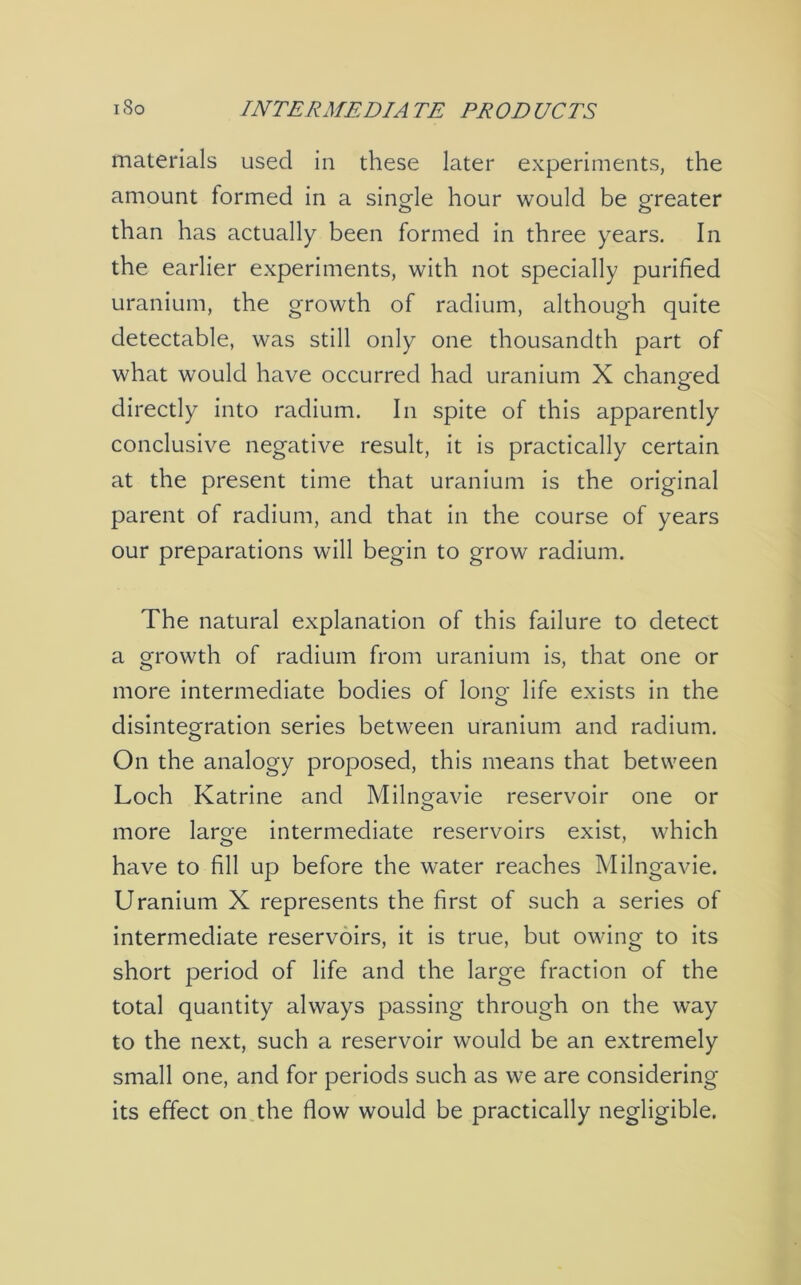 i So INTERMEDIA TE PROD UCTS materials used in these later experiments, the amount formed in a single hour would be greater than has actually been formed in three years. In the earlier experiments, with not specially purified uranium, the growth of radium, although quite detectable, was still only one thousandth part of what would have occurred had uranium X changed directly into radium. In spite of this apparently conclusive negative result, it is practically certain at the present time that uranium is the original parent of radium, and that in the course of years our preparations will begin to grow radium. The natural explanation of this failure to detect a growth of radium from uranium is, that one or more intermediate bodies of lono- life exists in the O disintegration series between uranium and radium. On the analogy proposed, this means that between Loch Katrine and Milngavie reservoir one or more laroe intermediate reservoirs exist, which have to fill up before the water reaches Milngavie. Uranium X represents the first of such a series of intermediate reservoirs, it is true, but owing to its short period of life and the large fraction of the total quantity always passing through on the way to the next, such a reservoir would be an extremely small one, and for periods such as we are considering its effect on the flow would be practically negligible.