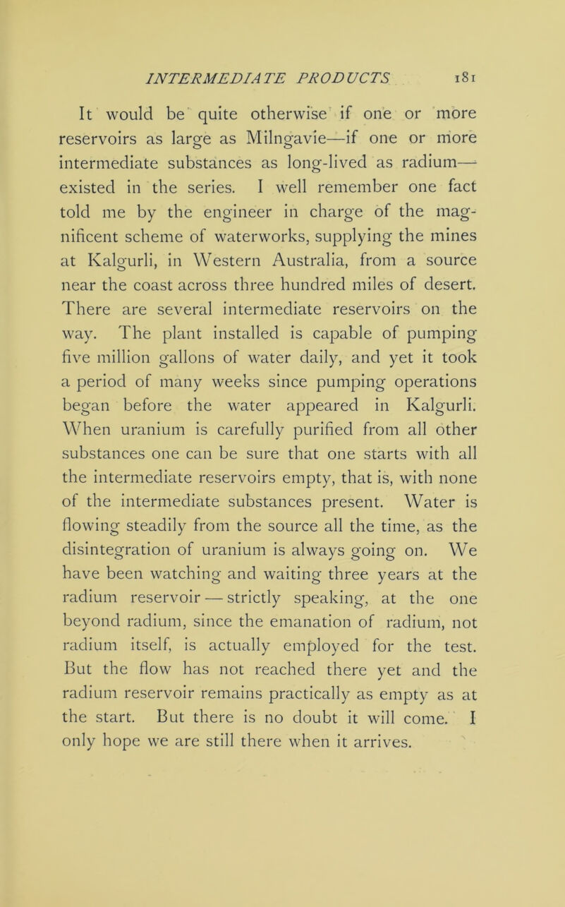 It would be quite otherwise if one or more reservoirs as large as Milngavie—if one or more intermediate substances as long-lived as radium— existed in the series. I well remember one fact told me by the engineer in charge of the mag- nificent scheme of waterworks, supplying the mines at Kalgurli, in Western Australia, from a source near the coast across three hundred miles of desert. There are several intermediate reservoirs on the way. The plant installed is capable of pumping five million gallons of water daily, and yet it took a period of many weeks since pumping operations began before the water appeared in Kalgurli. When uranium is carefully purified from all other substances one can be sure that one starts with all the intermediate reservoirs empty, that is, with none of the intermediate substances present. Water is flowing steadily from the source all the time, as the disintegration of uranium is always going on. We have been watching and waiting three years at the radium reservoir — strictly speaking, at the one beyond radium, since the emanation of radium, not radium itself, is actually employed for the test. But the flow has not reached there yet and the radium reservoir remains practically as empty as at the start. But there is no doubt it will come. I only hope we are still there when it arrives.