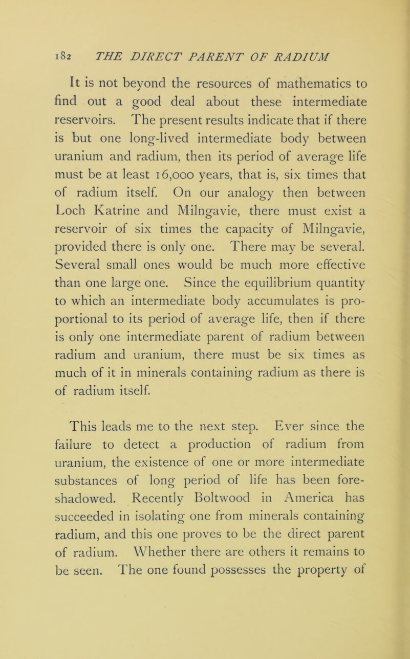 It is not beyond the resources of mathematics to find out a good deal about these intermediate reservoirs. The present results indicate that if there is but one long-lived intermediate body between uranium and radium, then its period of average life must be at least 16,000 years, that is, six times that of radium itself. On our analogy then between Loch Katrine and Milngavie, there must exist a reservoir of six times the capacity of Milngavie, provided there is only one. There may be several. Several small ones would be much more effective than one large one. Since the equilibrium quantity to which an intermediate body accumulates is pro- portional to its period of average life, then if there is only one intermediate parent of radium between radium and uranium, there must be six times as much of it in minerals containino- radium as there is O of radium itself. This leads me to the next step. Ever since the failure to detect a production of radium from uranium, the existence of one or more intermediate substances of long period of life has been fore- shadowed. Recently Boltwood in America has succeeded in isolating one from minerals containing radium, and this one proves to be the direct parent of radium. Whether there are others it remains to be seen. The one found possesses the property of