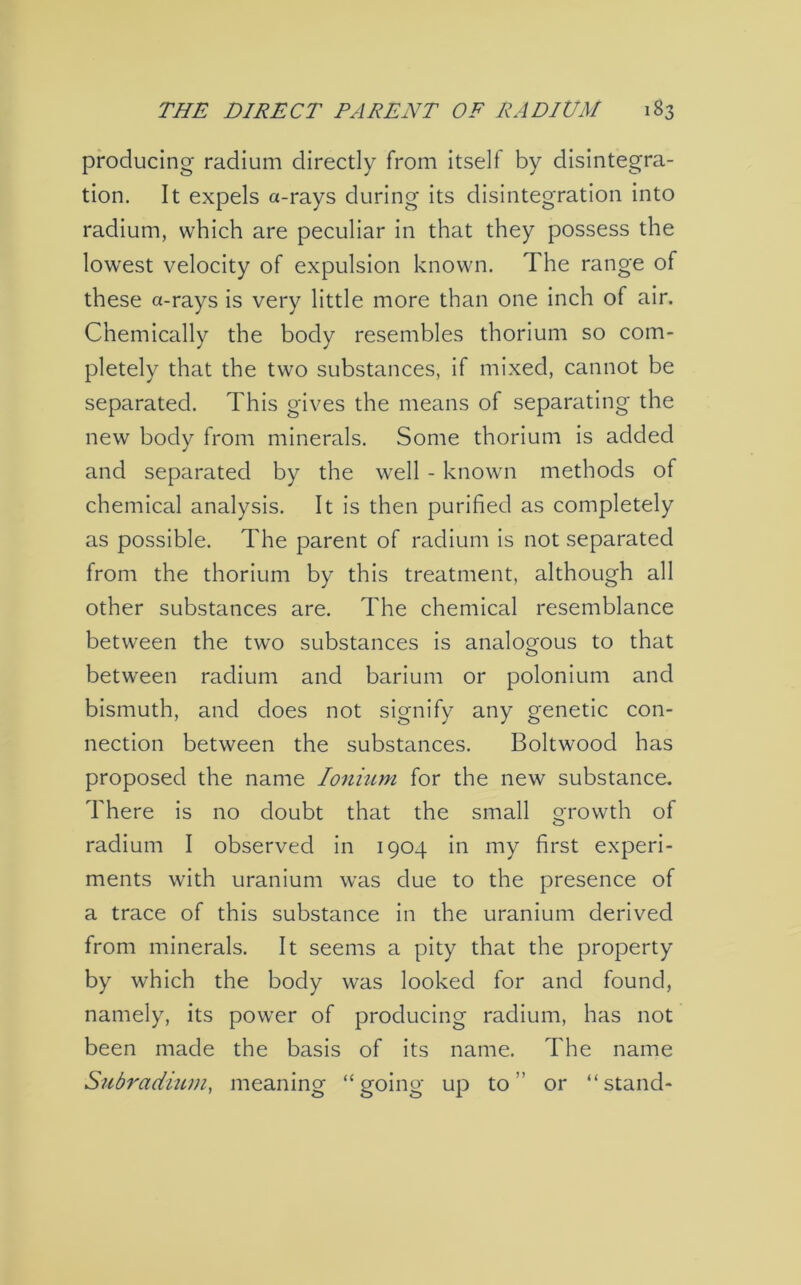 producing- radium directly from itself by disintegra- tion. It expels a-rays during its disintegration into radium, which are peculiar in that they possess the lowest velocity of expulsion known. The range of these a-rays is very little more than one inch of air. Chemically the body resembles thorium so com- pletely that the two substances, if mixed, cannot be separated. This gives the means of separating the new body from minerals. Some thorium is added and separated by the well - known methods of chemical analysis. It is then purified as completely as possible. The parent of radium is not separated from the thorium by this treatment, although all other substances are. The chemical resemblance between the two substances is analogous to that between radium and barium or polonium and bismuth, and does not signify any genetic con- nection between the substances. Boltwood has proposed the name Ionium for the new substance. There is no doubt that the small growth of radium I observed in 1904 in my first experi- ments with uranium was due to the presence of a trace of this substance in the uranium derived from minerals. It seems a pity that the property by which the body was looked for and found, namely, its power of producing radium, has not been made the basis of its name. The name Subradium, meaning “going up to” or “stand-
