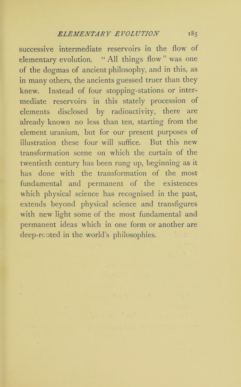 successive intermediate reservoirs in the flow of elementary evolution. “ All things flow ” was one of the dogmas of ancient philosophy, and in this, as in many others, the ancients guessed truer than they knew. Instead of four stopping-stations or inter- mediate reservoirs in this stately procession of elements disclosed by radioactivity, there are already known no less than ten, starting from the element uranium, but for our present purposes of illustration these four will suffice. But this new transformation scene on which the curtain of the twentieth century has been rung up, beginning as it has done with the transformation of the most fundamental and permanent of the existences which physical science has recognised in the past, extends beyond physical science and transfigures with new light some of the most fundamental and permanent ideas which in one form or another are deep-rcoted in the world’s philosophies.