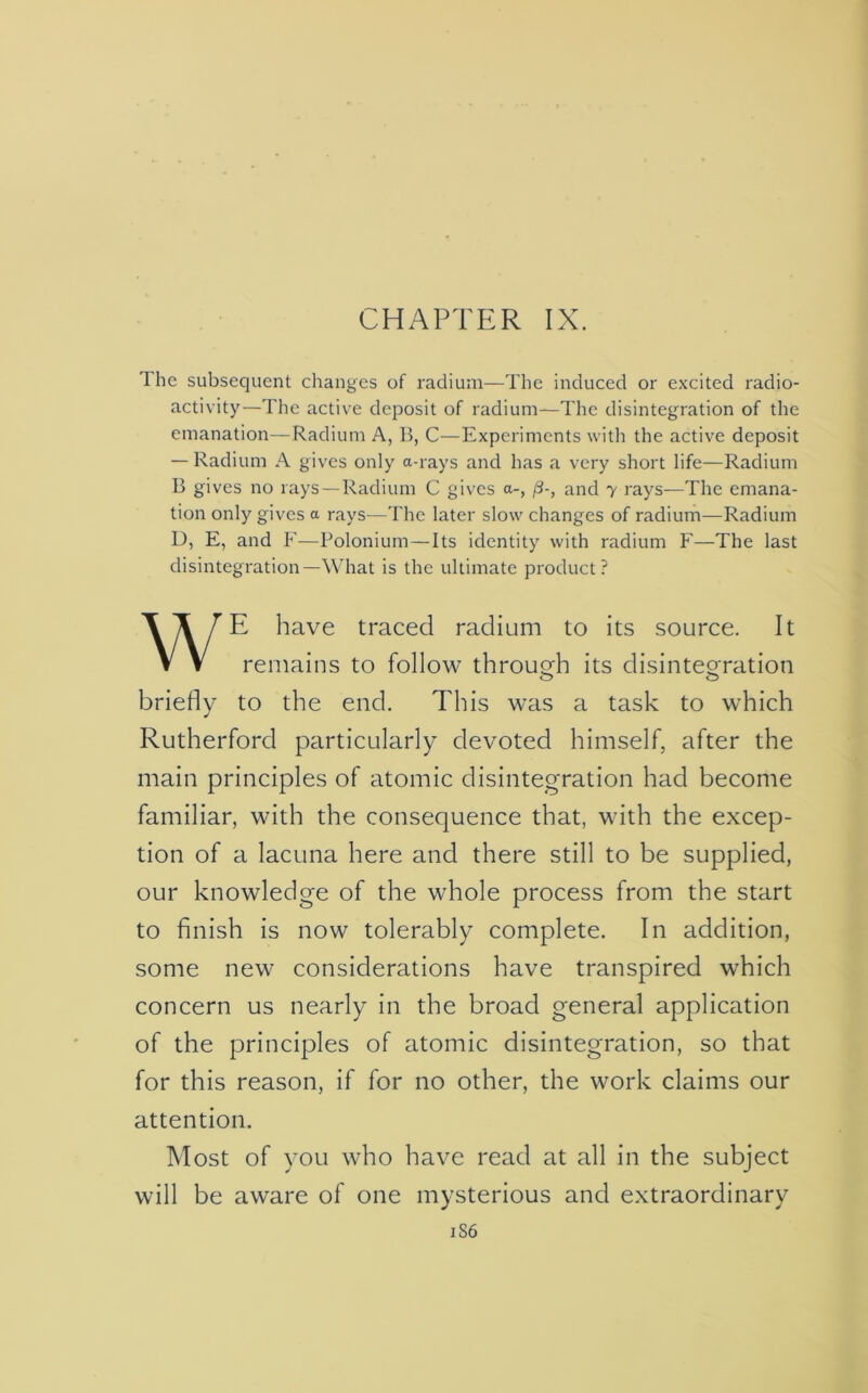 The subsequent changes of radium—The induced or excited radio- activity—The active deposit of radium—The disintegration of the emanation—Radium A, B, C—Experiments with the active deposit — Radium A gives only a-rays and has a very short life—Radium B gives no rays — Radium C gives a-, (3-, and y rays—The emana- tion only gives a rays—The later slow changes of radium—Radium D, E, and F—Polonium—Its identity with radium F—The last disintegration—What is the ultimate product? WE have traced radium to its source. It remains to follow through its disintegration o o briefly to the end. This was a task to which Rutherford particularly devoted himself, after the main principles of atomic disintegration had become familiar, with the consequence that, with the excep- tion of a lacuna here and there still to be supplied, our knowledge of the whole process from the start to finish is now tolerably complete. In addition, some new considerations have transpired which concern us nearly in the broad general application of the principles of atomic disintegration, so that for this reason, if for no other, the work claims our attention. Most of you who have read at all in the subject will be aware of one mysterious and extraordinary 1S6