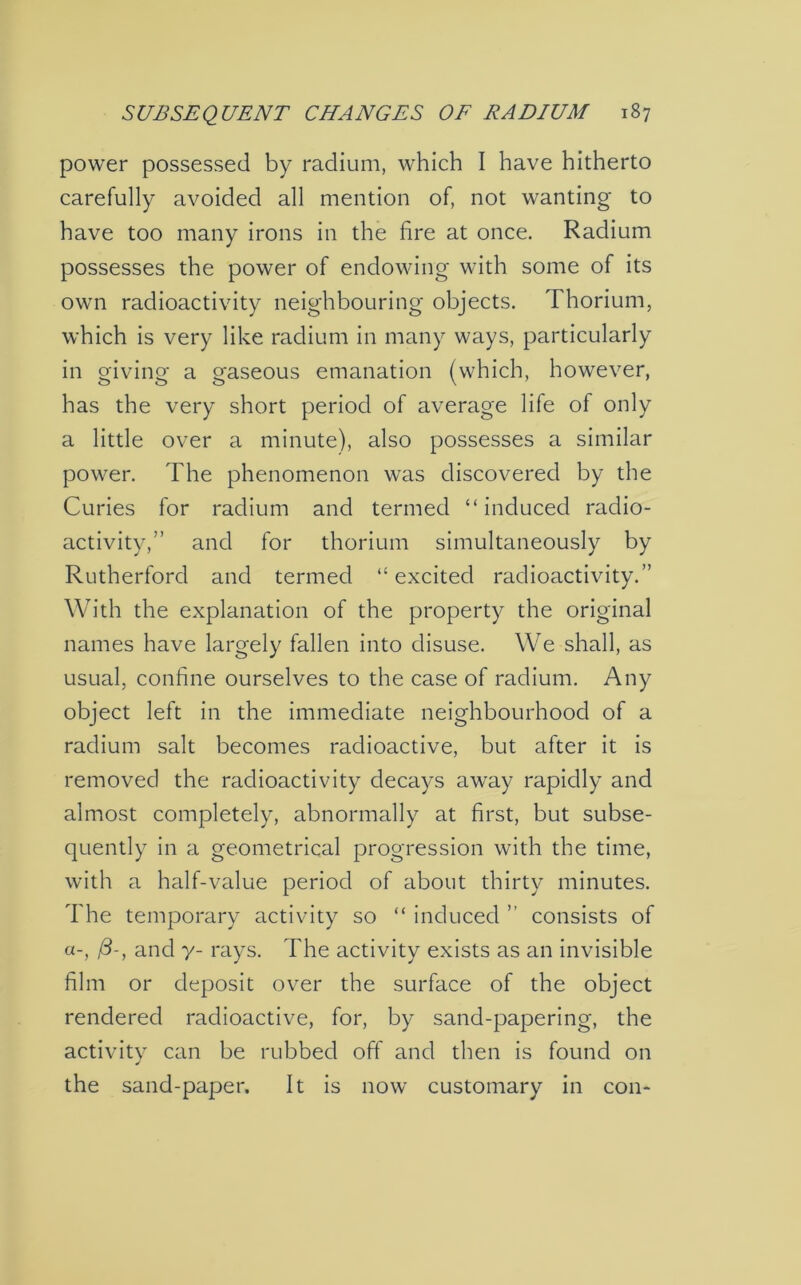 power possessed by radium, which I have hitherto carefully avoided all mention of, not wanting to have too many irons in the hre at once. Radium possesses the power of endowing with some of its own radioactivity neighbouring objects. Thorium, which is very like radium in many ways, particularly in giving a gaseous emanation (which, however, has the very short period of average life of only a little over a minute), also possesses a similar power. The phenomenon was discovered by the Curies for radium and termed “induced radio- activity,” and for thorium simultaneously by Rutherford and termed “excited radioactivity.” With the explanation of the property the original names have largely fallen into disuse. We shall, as usual, confine ourselves to the case of radium. Any object left in the immediate neighbourhood of a radium salt becomes radioactive, but after it is removed the radioactivity decays away rapidly and almost completely, abnormally at first, but subse- quently in a geometrical progression with the time, with a half-value period of about thirty minutes. The temporary activity so “ induced ” consists of fi-, and y- rays. The activity exists as an invisible film or deposit over the surface of the object rendered radioactive, for, by sand-papering, the activity can be rubbed off and then is found on the sand-paper. It is now customary in con-