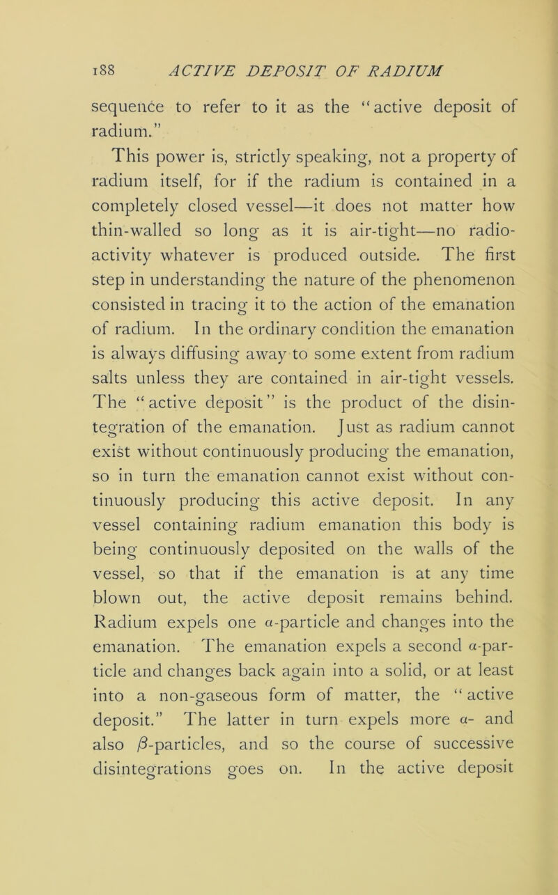 sequence to refer to it as the “active deposit of radium.” This power is, strictly speaking, not a property of radium itself, for if the radium is contained in a completely closed vessel—it does not matter how thin-walled so long- as it is air-tight—no radio- activity whatever is produced outside. The first step in understanding the nature of the phenomenon consisted in tracing it to the action of the emanation of radium. In the ordinary condition the emanation is always diffusing away to some extent from radium salts unless they are contained in air-tight vessels. The “active deposit'’ is the product of the disin- tegration of the emanation. Just as radium cannot exist without continuously producing the emanation, so in turn the emanation cannot exist without con- tinuously producing this active deposit. In any vessel containing radium emanation this body is being continuously deposited on the walls of the vessel, so that if the emanation is at any time blown out, the active deposit remains behind. Radium expels one a-particle and changes into the emanation. The emanation expels a second a-par- ticle and changes back again into a solid, or at least into a non-gaseous form of matter, the “ active deposit.” The latter in turn expels more a- and also /3-particles, and so the course of successive disintegrations goes on. In the active deposit