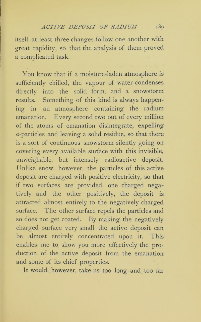 itself at least three changes follow one another with great rapidity, so that the analysis of them proved a complicated task. You know that if a moisture-laden atmosphere is sufficiently chilled, the vapour of water condenses directly into the solid form, and a snowstorm results. Something of this kind is always happen- ing in an atmosphere containing the radium emanation. Every second two out of every million of the atoms of emanation disintegrate, expelling a-particles and leaving a solid residue, so that there is a sort of continuous snowstorm silently going on covering every available surface with this invisible, unweighable, but intensely radioactive deposit. Unlike snow, however, the particles of this active deposit are charged with positive electricity, so that if two surfaces are provided, one charged nega- tively and the other positively, the deposit is attracted almost entirely to the negatively charged surface. The other surface repels the particles and so does not get coated. By making the negatively charged surface very small the active deposit can be almost entirely concentrated upon it. This enables me to show you more effectively the pro- duction of the active deposit from the emanation and some of its chief properties. It would, however, take us too long and too far