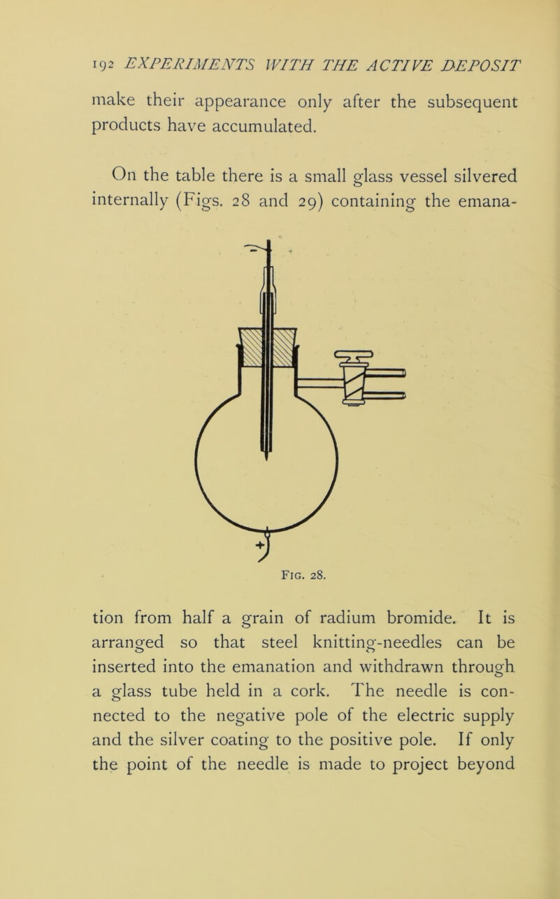 make their appearance only after the subsequent products have accumulated. On the table there is a small glass vessel silvered internally (Figs. 28 and 29) containing the emana- tion from half a grain of radium bromide. It is arranged so that steel knitting-needles can be inserted into the emanation and withdrawn through a glass tube held in a cork. The needle is con- nected to the negative pole of the electric supply and the silver coating to the positive pole. If only the point of the needle is made to project beyond