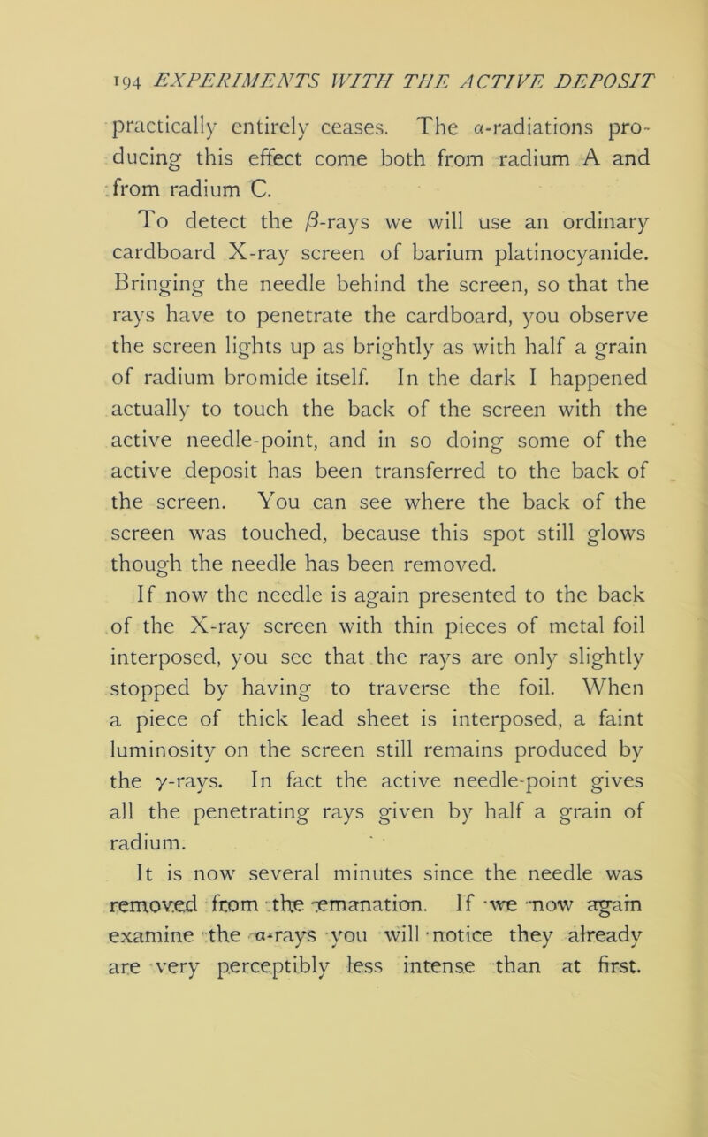 practically entirely ceases. The a-radiations pro- ducing this effect come both from radium A and from radium C. To detect the /3-rays we will use an ordinary cardboard X-ray screen of barium platinocyanide. Bringing the needle behind the screen, so that the rays have to penetrate the cardboard, you observe the screen lights up as brightly as with half a grain of radium bromide itself. In the dark I happened actually to touch the back of the screen with the active needle-point, and in so doing some of the active deposit has been transferred to the back of the screen. You can see where the back of the screen was touched, because this spot still glows though the needle has been removed. If now the needle is again presented to the back of the X-ray screen with thin pieces of metal foil interposed, you see that the rays are only slightly stopped by having to traverse the foil. When a piece of thick lead sheet is interposed, a faint luminosity on the screen still remains produced by the y-rays. In fact the active needle-point gives all the penetrating rays given by half a grain of radium. It is now several minutes since the needle was removed from the emanation. If • we now again examine the a-rays you will-notice they already are very perceptibly less intense than at first.