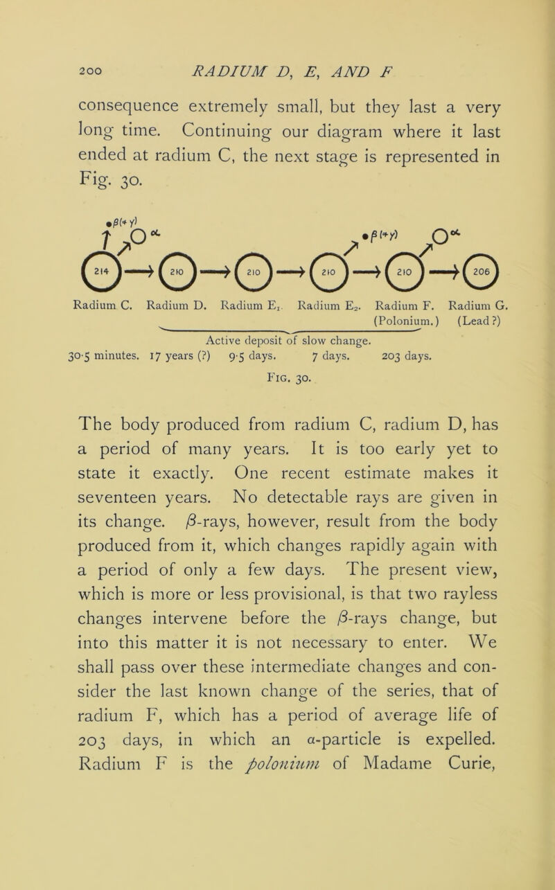 consequence extremely small, but they last a very long time. Continuing our diagram where it last ended at radium C, the next stage is represented in Fig. 30. •pi* y] Radium C. Radium D. Radium E,. Radium E2. Radium F. Radium G. (Polonium.) (Lead?) Active deposit of slow change. 30 5 minutes. 17 years (?) 9'5 days. 7 days. 203 days. Fig. 30. The body produced from radium C, radium D, has a period of many years. It is too early yet to state it exactly. One recent estimate makes it seventeen years. No detectable rays are given in its change. /Trays, however, result from the body produced from it, which changes rapidly again with a period of only a few days. The present view, which is more or less provisional, is that two rayless changes intervene before the /3-rays change, but into this matter it is not necessary to enter. We shall pass over these intermediate changes and con- sider the last known change of the series, that of radium F, which has a period of average life of 203 days, in which an a-particle is expelled. Radium F is the polonium of Madame Curie,