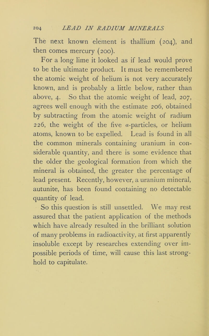 The next known element is thallium (204), and then comes mercury (200). For a long lime it looked as if lead would prove to be the ultimate product. It must be remembered the atomic weight of helium is not very accurately known, and is probably a little below, rather than above, 4. So that the atomic weight of lead, 207, agrees well enough with the estimate 206, obtained by subtracting from the atomic weight of radium 226, the weight of the five a-particles, or helium atoms, known to be expelled. Lead is found in all the common minerals containing uranium in con- siderable quantity, and there is some evidence that the older the geological formation from which the mineral is obtained, the greater the percentage of lead present. Recently, however, a uranium mineral, autunite, has been found containing no detectable quantity of lead. So this question is still unsettled. We may rest assured that the patient application of the methods which have already resulted in the brilliant solution of many problems in radioactivity, at first apparently insoluble except by researches extending over im- possible periods of time, will cause this last strong- hold to capitulate.