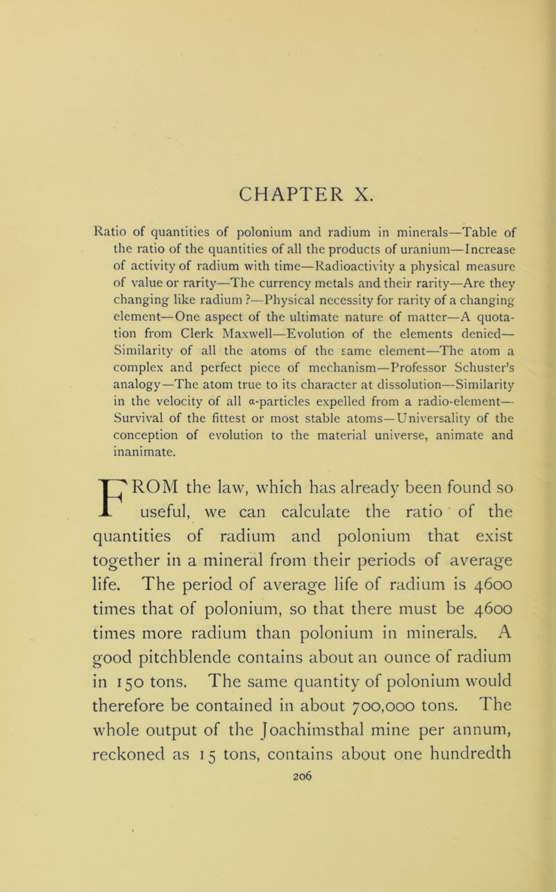 CHAPTER X. Ratio of quantities of polonium and radium in minerals—Table of the ratio of the quantities of all the products of uranium—Increase of activity of radium with time—Radioactivity a physical measure of value or rarity—The currency metals and their rarity—Are they changing like radium ?—Physical necessity for rarity of a changing- element— One aspect of the ultimate nature of matter—A quota- tion from Clerk Maxwell—Evolution of the elements denied— Similarity of all the atoms of the same element—The atom a complex and perfect piece of mechanism—Professor Schuster’s analogy—The atom true to its character at dissolution—Similarity in the velocity of all a-particles expelled from a radio-element— Survival of the fittest or most stable atoms—Universality of the conception of evolution to the material universe, animate and inanimate. ROM the law, which has already been found so useful, we can calculate the ratio of the quantities of radium and polonium that exist together in a mineral from their periods of average life. The period of average life of radium is 4600 times that of polonium, so that there must be 4600 times more radium than polonium in minerals. A good pitchblende contains about an ounce of radium in 150 tons. The same quantity of polonium would therefore be contained in about 700,000 tons. The whole output of the Joachimsthal mine per annum, reckoned as 1 5 tons, contains about one hundredth