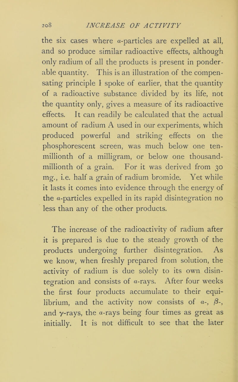 the six cases where a-particles are expelled at all, and so produce similar radioactive effects, although only radium of all the products is present in ponder- able quantity. This is an illustration of the compen- sating principle I spoke of earlier, that the quantity of a radioactive substance divided by its life, not the quantity only, gives a measure of its radioactive effects. It can readily be calculated that the actual amount of radium A used in our experiments, which produced powerful and striking effects on the phosphorescent screen, was much below one ten- millionth of a milligram, or below one thousand- millionth of a grain. For it was derived from 30 mor i.e. half a grain of radium bromide. Yet while it lasts it comes into evidence through the energy of the a-particles expelled in its rapid disintegration no less than any of the other products. The increase of the radioactivity of radium after it is prepared is due to the steady growth of the products undergoing further disintegration. As we know, when freshly prepared from solution, the activity of radium is due solely to its own disin- tegration and consists of a-rays. After four weeks the first four products accumulate to their equi- librium, and the activity now consists of a-, /3-, and y-rays, the a-rays being four times as great as initially. It is not difficult to see that the later