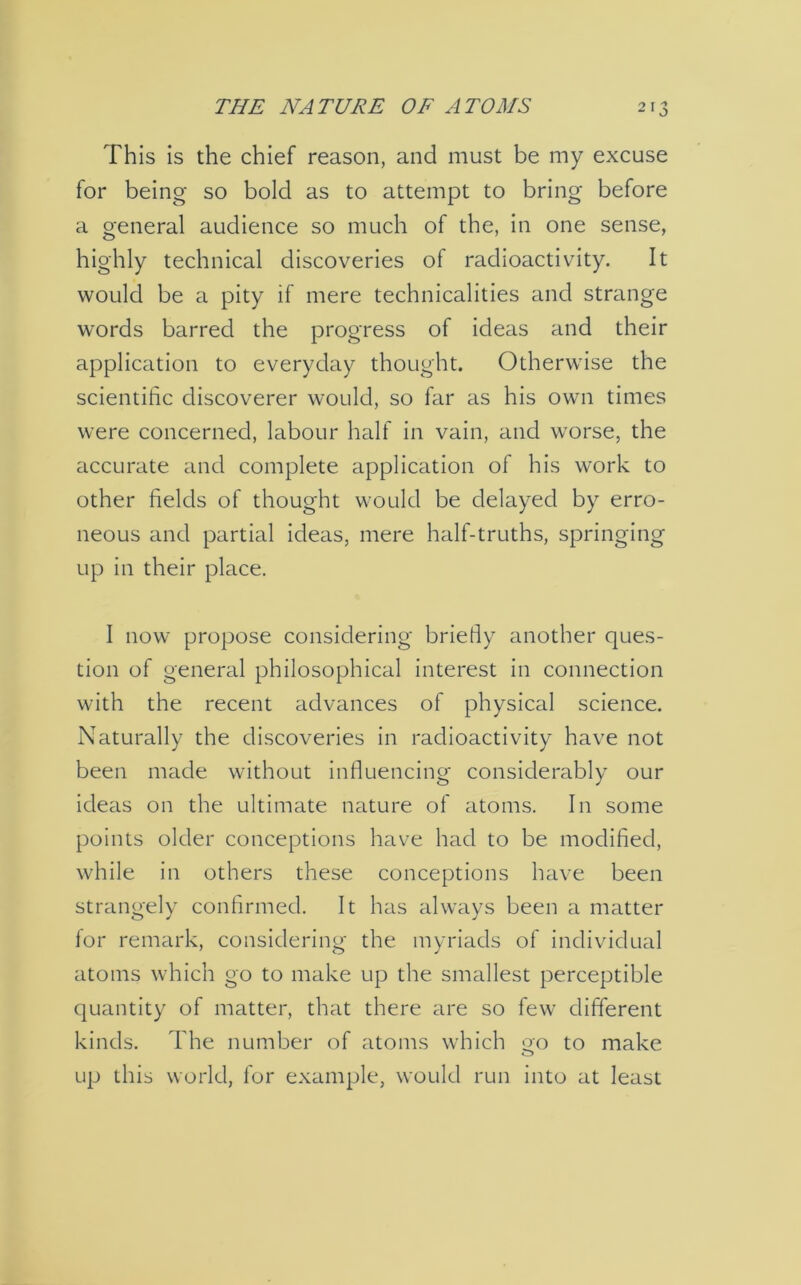 THE NATURE OF ATOMS 2T3 This is the chief reason, and must be my excuse for being so bold as to attempt to bring before a general audience so much of the, in one sense, highly technical discoveries of radioactivity. It would be a pity if mere technicalities and strange words barred the progress of ideas and their application to everyday thought. Otherwise the scientific discoverer would, so far as his own times were concerned, labour half in vain, and worse, the accurate and complete application of his work to other fields of thought would be delayed by erro- neous and partial ideas, mere half-truths, springing up in their place. I now propose considering briefly another ques- tion of general philosophical interest in connection with the recent advances of physical science. Naturally the discoveries in radioactivity have not been made without influencing considerably our ideas on the ultimate nature of atoms. In some points older conceptions have had to be modified, while in others these conceptions have been strangely confirmed. It has always been a matter for remark, considering the myriads of individual atoms which go to make up the smallest perceptible quantity of matter, that there are so few different kinds. The number of atoms which oo to make o up this world, for example, would run into at least