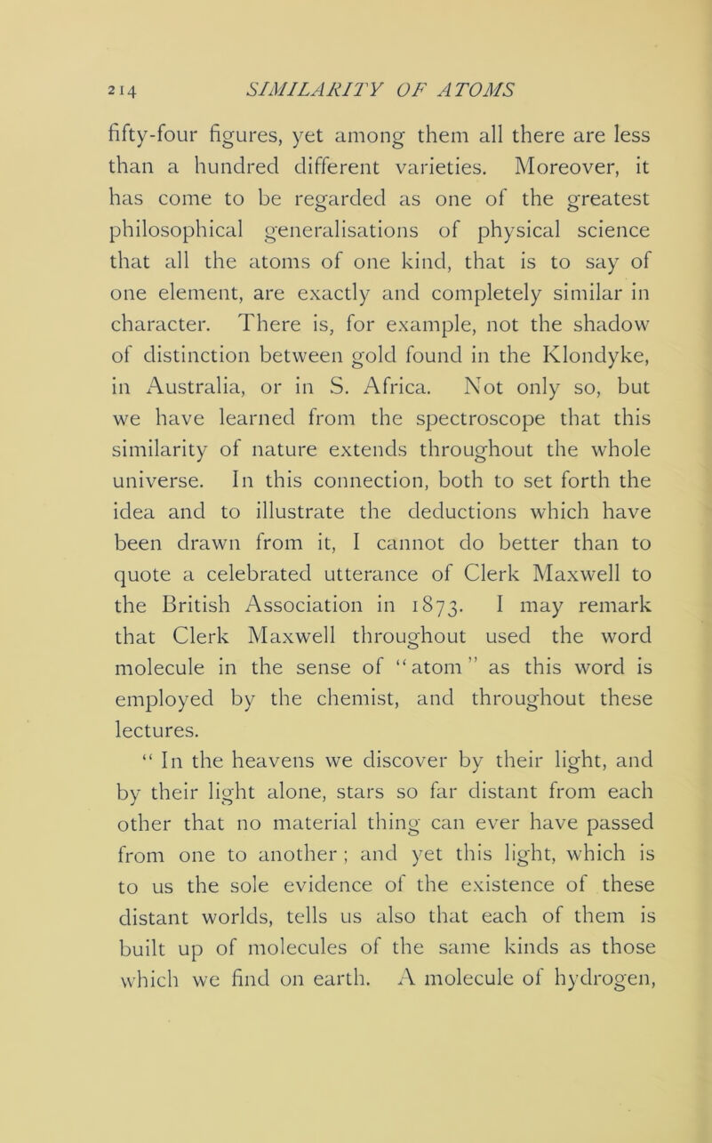 fifty-four figures, yet among them all there are less than a hundred different varieties. Moreover, it has come to be regarded as one of the greatest philosophical generalisations of physical science that all the atoms of one kind, that is to say of one element, are exactly and completely similar in character. There is, for example, not the shadow of distinction between gold found in the Klondyke, in Australia, or in S. Africa. Not only so, but we have learned from the spectroscope that this similarity of nature extends throughout the whole universe. In this connection, both to set forth the idea and to illustrate the deductions which have been drawn from it, I cannot do better than to quote a celebrated utterance of Clerk Maxwell to the British Association in 1873. I may remark that Clerk Maxwell throughout used the word molecule in the sense of “atom” as this word is employed by the chemist, and throughout these lectures. “In the heavens we discover by their light, and by their light alone, stars so far distant from each other that no material thing can ever have passed from one to another ; and yet this light, which is to us the sole evidence of the existence of these distant worlds, tells us also that each of them is built up of molecules of the same kinds as those which we find on earth. A molecule of hydrogen,