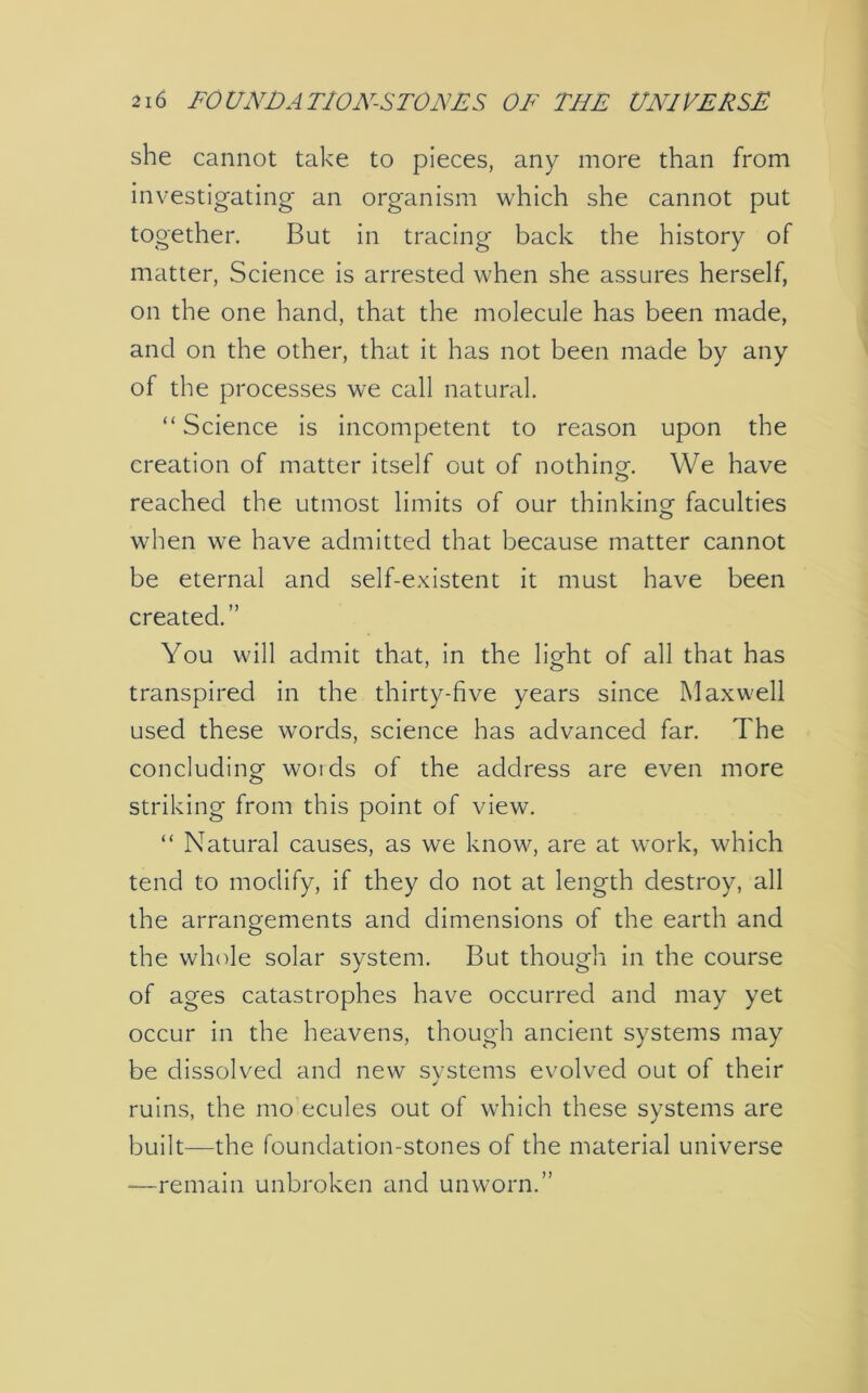 she cannot take to pieces, any more than from investigating an organism which she cannot put together. But in tracing back the history of matter, Science is arrested when she assures herself, on the one hand, that the molecule has been made, and on the other, that it has not been made by any of the processes we call natural. “ Science is incompetent to reason upon the creation of matter itself out of nothing-. We have reached the utmost limits of our thinking faculties when we have admitted that because matter cannot be eternal and self-existent it must have been created.” You will admit that, in the light of all that has transpired in the thirty-five years since Maxwell used these words, science has advanced far. The concluding woids of the address are even more striking from this point of view. “ Natural causes, as we know, are at work, which tend to modify, if they do not at length destroy, all the arrangements and dimensions of the earth and the whole solar system. But though in the course of ages catastrophes have occurred and may yet occur in the heavens, though ancient systems may be dissolved and new systems evolved out of their ruins, the mo ecules out of which these systems are built—the foundation-stones of the material universe —remain unbroken and unworn.”