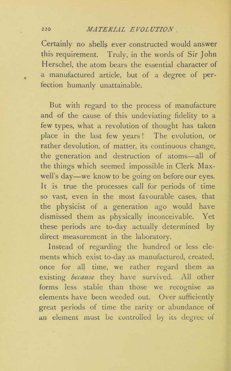 Certainly no shells ever constructed would answer this requirement. Truly, in the words of Sir John Herschel, the atom bears the essential character of a manufactured article, but of a degree of per- fection humanly unattainable. But with regard to the process of manufacture and of the cause of this undeviating fidelity to a few types, what a revolution of thought has taken place in the last few years ! The evolution, or rather devolution, of matter, its continuous change, the generation and destruction of atoms—all of the things which seemed impossible in Clerk Max- well’s day—we know to be going on before our eyes. It is true the processes call for periods of time so vast, even in the most favourable cases, that the physicist of a generation ago would have dismissed them as physically inconceivable. Yet these periods are to-day actually determined by direct measurement in the laboratory. Instead of regarding the hundred or less ele- o o ments which exist to-day as manufactured, created, once for all time, we rather regard them as existing because they have survived. All other forms less stable than those we recognise as elements have been weeded out. Over sufficiently great periods of time the rarity or abundance of an element must be controlled by its degree of