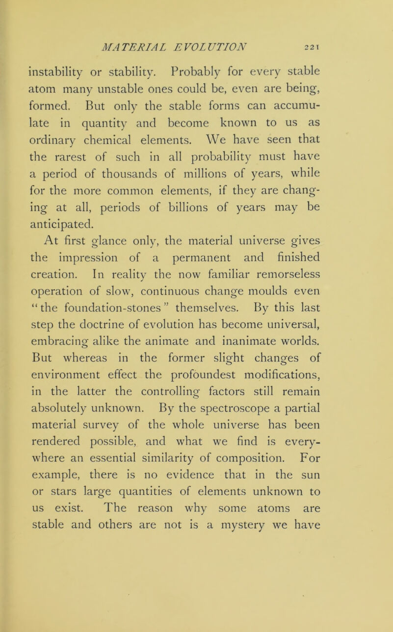 instability or stability. Probably for every stable atom many unstable ones could be, even are being, formed. But only the stable forms can accumu- late in quantity and become known to us as ordinary chemical elements. We have seen that the rarest of such in all probability must have a period of thousands of millions of years, while for the more common elements, if they are chang- ing at all, periods of billions of years may be anticipated. At first glance only, the material universe gives the impression of a permanent and finished creation. In reality the now familiar remorseless operation of slow, continuous change moulds even “the foundation-stones” themselves. By this last step the doctrine of evolution has become universal, embracing alike the animate and inanimate worlds. But whereas in the former slight changes of environment effect the profoundest modifications, in the latter the controlling factors still remain absolutely unknown. By the spectroscope a partial material survey of the whole universe has been rendered possible, and what we find is every- where an essential similarity of composition. For example, there is no evidence that in the sun or stars large quantities of elements unknown to us exist. The reason why some atoms are stable and others are not is a mystery we have