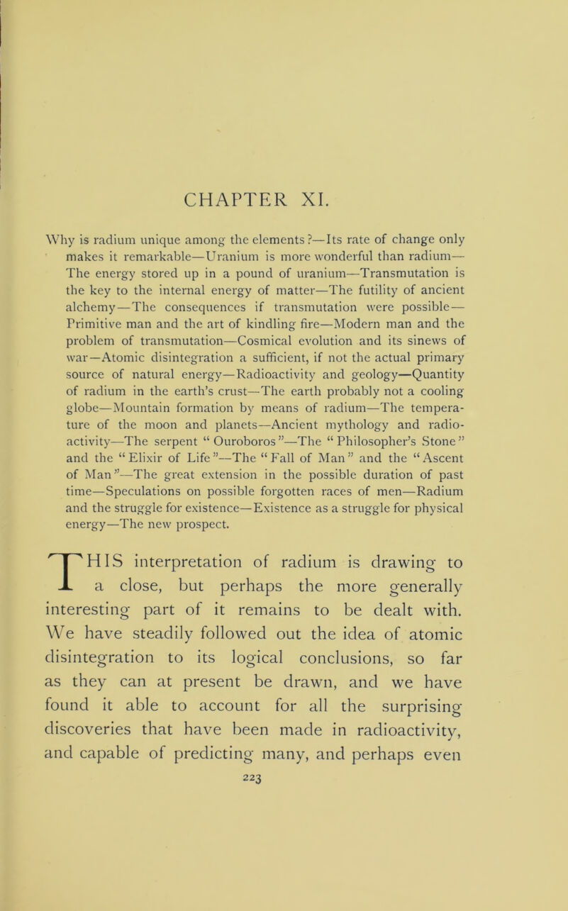 CHAPTER XI. Why is radium unique among the elements?—Its rate of change only makes it remarkable—Uranium is more wonderful than radium— The energy stored up in a pound of uranium—Transmutation is the key to the internal energy of matter—The futility of ancient alchemy — The consequences if transmutation were possible — Primitive man and the art of kindling fire—Modern man and the problem of transmutation—Cosmical evolution and its sinews of war—Atomic disintegration a sufficient, if not the actual primary source of natural energy—Radioactivity and geology—Quantity of radium in the earth’s crust—The earth probably not a cooling globe—Mountain formation by means of radium—The tempera- ture of the moon and planets—Ancient mythology and radio- activity—The serpent “Ouroboros”—The “Philosopher’s Stone” and the “Elixir of Life”—The “Fall of Man” and the “Ascent of Man”—The great extension in the possible duration of past time—Speculations on possible forgotten races of men—Radium and the struggle for existence—Existence as a struggle for physical energy—The new prospect. HIS interpretation of radium is drawing to a close, but perhaps the more generally interesting part of it remains to be dealt with. We have steadily followed out the idea of atomic disintegration to its logical conclusions, so far as they can at present be drawn, and we have found it able to account for all the surprising- discoveries that have been made in radioactivity, and capable of predicting many, and perhaps even