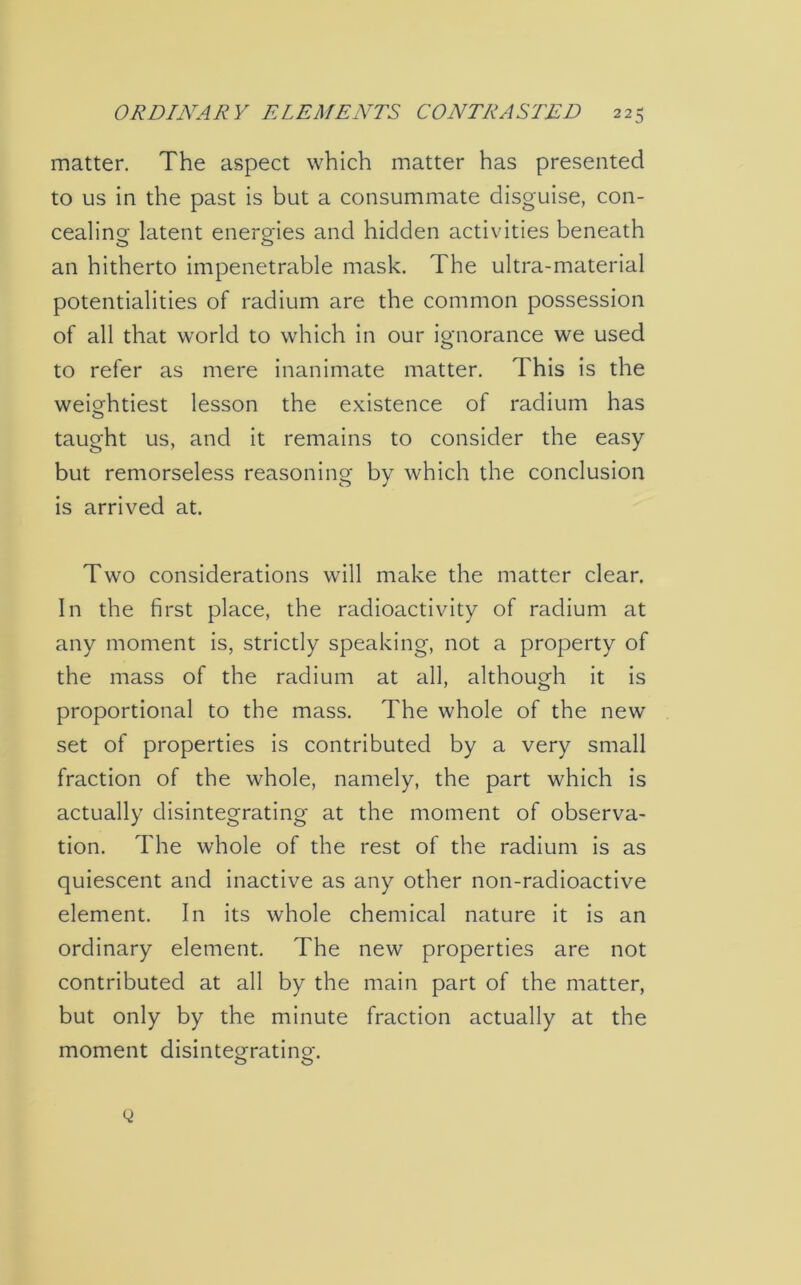 matter. The aspect which matter has presented to us in the past is but a consummate disguise, con- cealing latent enero-ies and hidden activities beneath an hitherto impenetrable mask. The ultra-material potentialities of radium are the common possession of all that world to which in our ignorance we used to refer as mere inanimate matter. This is the weightiest lesson the existence of radium has taught us, and it remains to consider the easy but remorseless reasoning by which the conclusion is arrived at. Two considerations will make the matter clear. In the first place, the radioactivity of radium at any moment is, strictly speaking, not a property of the mass of the radium at all, although it is proportional to the mass. The whole of the new set of properties is contributed by a very small fraction of the whole, namely, the part which is actually disintegrating at the moment of observa- tion. The whole of the rest of the radium is as quiescent and inactive as any other non-radioactive element. In its whole chemical nature it is an ordinary element. The new properties are not contributed at all by the main part of the matter, but only by the minute fraction actually at the moment disinte°ratino\ O C3