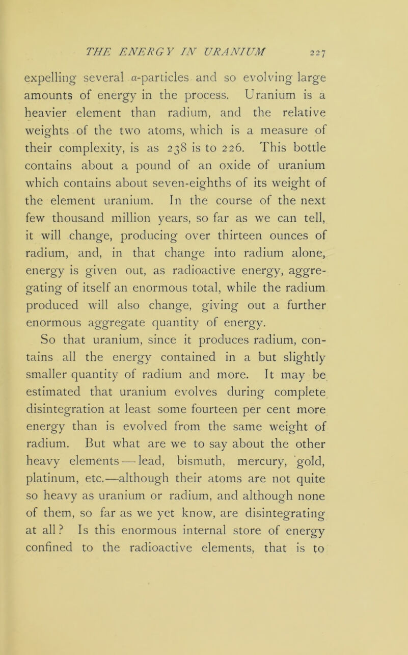 expelling several a-partides and so evolving large amounts of energy in the process. Uranium is a heavier element than radium, and the relative weights of the two atoms, which is a measure of their complexity, is as 238 is to 226. This bottle contains about a pound of an oxide of uranium which contains about seven-eighths of its weight of the element uranium. In the course of the next few thousand million years, so far as we can tell, it will change, producing over thirteen ounces of radium, and, in that change into radium alone, energy is given out, as radioactive energy, aggre- gating of itself an enormous total, while the radium produced will also change, giving out a further enormous aggregate quantity of energy. So that uranium, since it produces radium, con- tains all the energy contained in a but slightly smaller quantity of radium and more. It may be estimated that uranium evolves during complete disintegration at least some fourteen per cent more energy than is evolved from the same weight of radium. But what are we to say about the other heavy elements — lead, bismuth, mercury, gold, platinum, etc.—although their atoms are not quite so heavy as uranium or radium, and although none of them, so far as we yet know, are disintegrating at all ? Is this enormous internal store of energy confined to the radioactive elements, that is to
