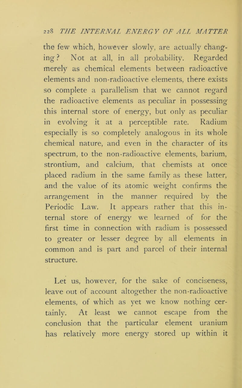 the few which, however slowly, are actually chang- ing ? Not at all, in all probability. Regarded merely as chemical elements between radioactive elements and non-radioactive elements, there exists so complete a parallelism that we cannot regard the radioactive elements as peculiar in possessing this internal store of energy, but only as peculiar in evolving it at a perceptible rate. Radium especially is so completely analogous in its whole chemical nature, and even in the character of its spectrum, to the non-radioactive elements, barium, strontium, and calcium, that chemists at once placed radium in the same family as these latter, and the value of its atomic weight confirms the arrangement in the manner required by the Periodic Law. It appears rather that this in- ternal store of energy we learned of for the first time in connection with radium is possessed to greater or lesser degree by all elements in common and is part and parcel of their internal structure. Let us, however, for the sake of conciseness, leave out of account altogether the non-radioactive elements, of which as yet we know nothing cer- tainly. At least we cannot escape from the conclusion that the particular element uranium has relatively more energy stored up within it