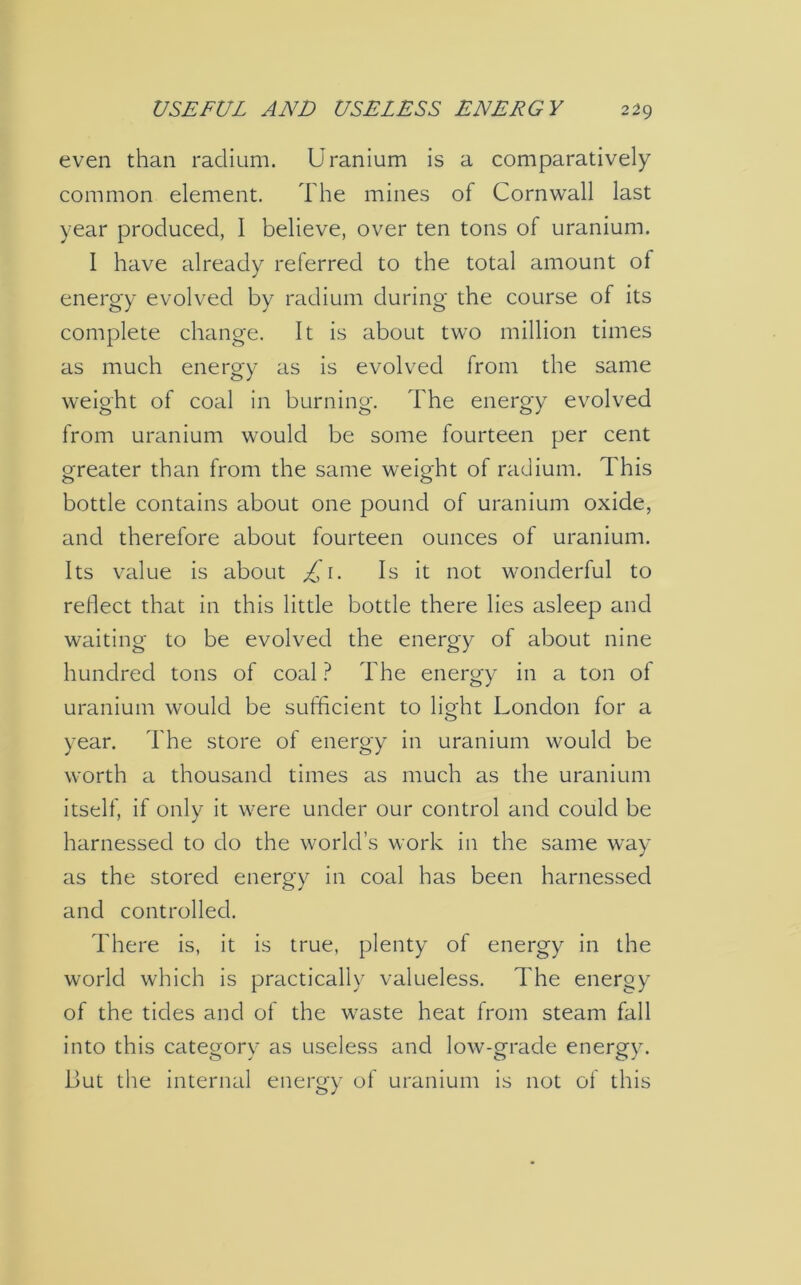 even than radium. Uranium is a comparatively common element. The mines of Cornwall last year produced, I believe, over ten tons of uranium. 1 have already referred to the total amount of energy evolved by radium during the course of its complete change. It is about two million times as much energy as is evolved from the same weight of coal in burning. The energy evolved from uranium would be some fourteen per cent greater than from the same weight of radium. This bottle contains about one pound of uranium oxide, and therefore about fourteen ounces of uranium. Its value is about £\. Is it not wonderful to reflect that in this little bottle there lies asleep and waiting to be evolved the energy of about nine hundred tons of coal ? The energy in a ton of uranium would be sufficient to lioffit London for a O year. The store of energy in uranium would be worth a thousand times as much as the uranium itself, if only it were under our control and could be harnessed to do the world’s work in the same way as the stored energy in coal has been harnessed and controlled. There is, it is true, plenty of energy in the world which is practically valueless. The energy of the tides and of the waste heat from steam fall into this category as useless and low-grade energy. But the internal energy of uranium is not of this