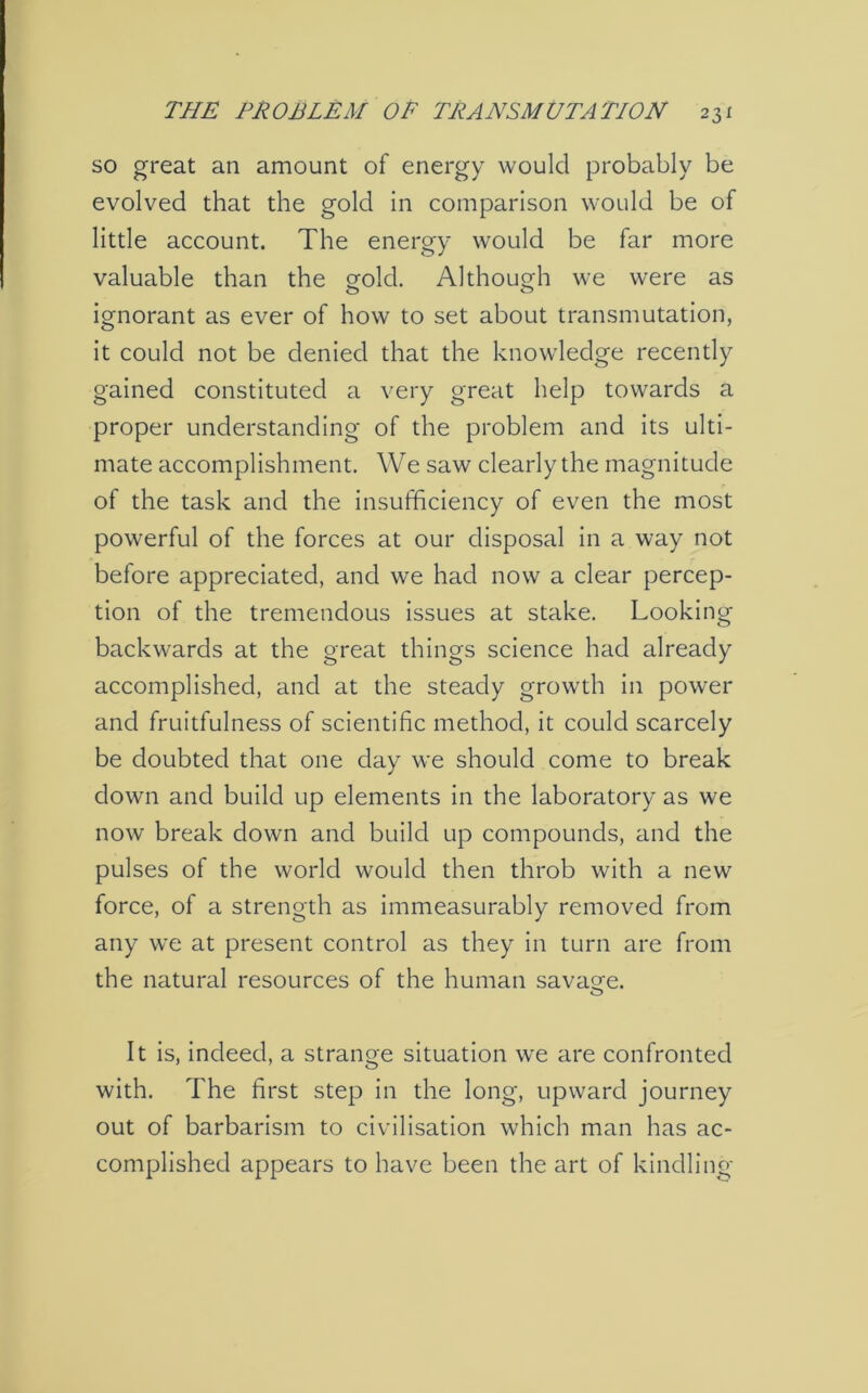 so great an amount of energy would probably be evolved that the gold in comparison would be of little account. The energy would be far more valuable than the gold. Although we were as ignorant as ever of how to set about transmutation, it could not be denied that the knowledge recently gained constituted a very great help towards a proper understanding of the problem and its ulti- mate accomplishment. We saw clearly the magnitude of the task and the insufficiency of even the most powerful of the forces at our disposal in a way not before appreciated, and we had now a clear percep- tion of the tremendous issues at stake. Looking backwards at the great things science had already accomplished, and at the steady growth in power and fruitfulness of scientific method, it could scarcely be doubted that one day we should come to break down and build up elements in the laboratory as we now break down and build up compounds, and the pulses of the world would then throb with a new force, of a strength as immeasurably removed from any we at present control as they in turn are from the natural resources of the human savage. It is, indeed, a strange situation we are confronted with. The first step in the long, upward journey out of barbarism to civilisation which man has ac- complished appears to have been the art of kindling