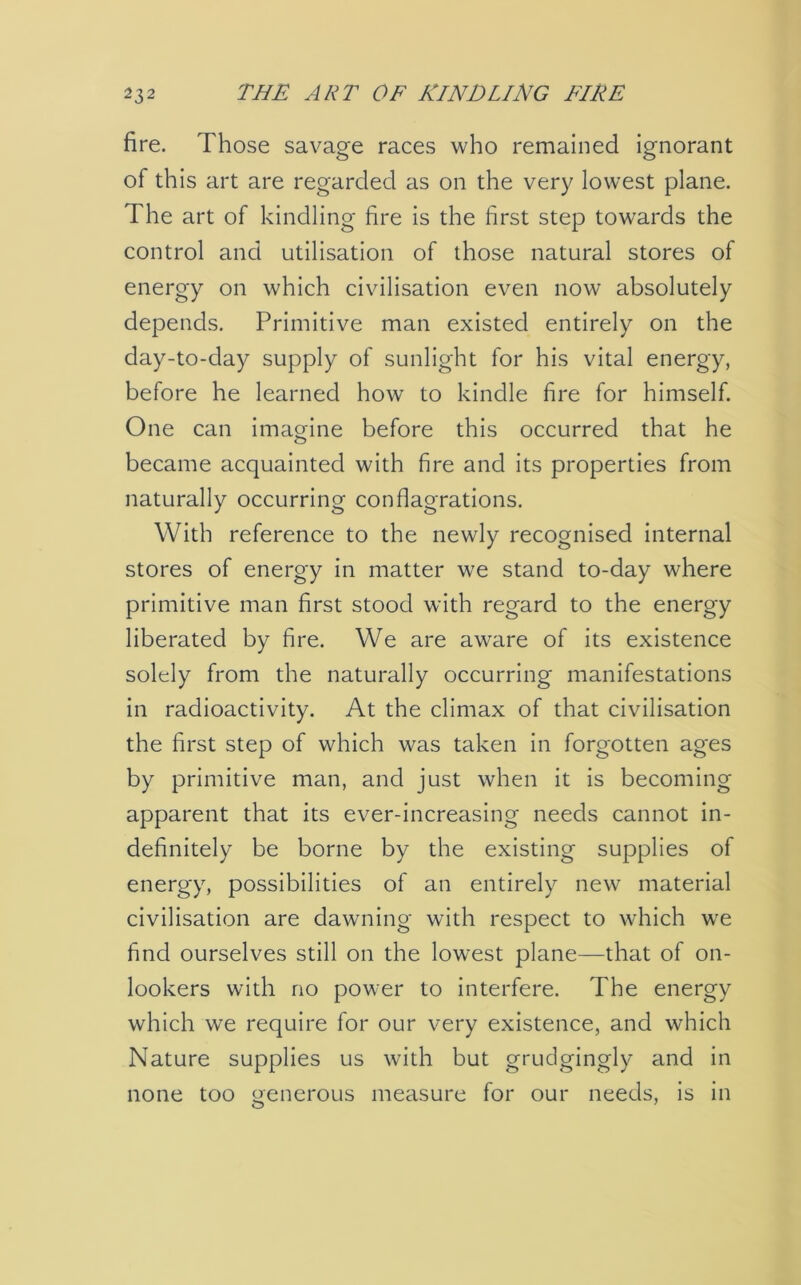 fire. Those savage races who remained ignorant of this art are regarded as on the very lowest plane. The art of kindling fire is the first step towards the control and utilisation of those natural stores of energy on which civilisation even now absolutely depends. Primitive man existed entirely on the day-to-day supply of sunlight for his vital energy, before he learned how to kindle fire for himself. One can imagine before this occurred that he became acquainted with fire and its properties from naturally occurring conflagrations. With reference to the newly recognised internal stores of energy in matter we stand to-day where primitive man first stood with regard to the energy liberated by fire. We are aware of its existence solely from the naturally occurring manifestations in radioactivity. At the climax of that civilisation the first step of which was taken in forgotten ages by primitive man, and just when it is becoming apparent that its ever-increasing needs cannot in- definitely be borne by the existing supplies of energy, possibilities of an entirely new material civilisation are dawning with respect to which wre find ourselves still on the lowest plane—that of on- lookers with no power to interfere. The energy which we require for our very existence, and which Nature supplies us with but grudgingly and in none too oenerous measure for our needs, is in O 7