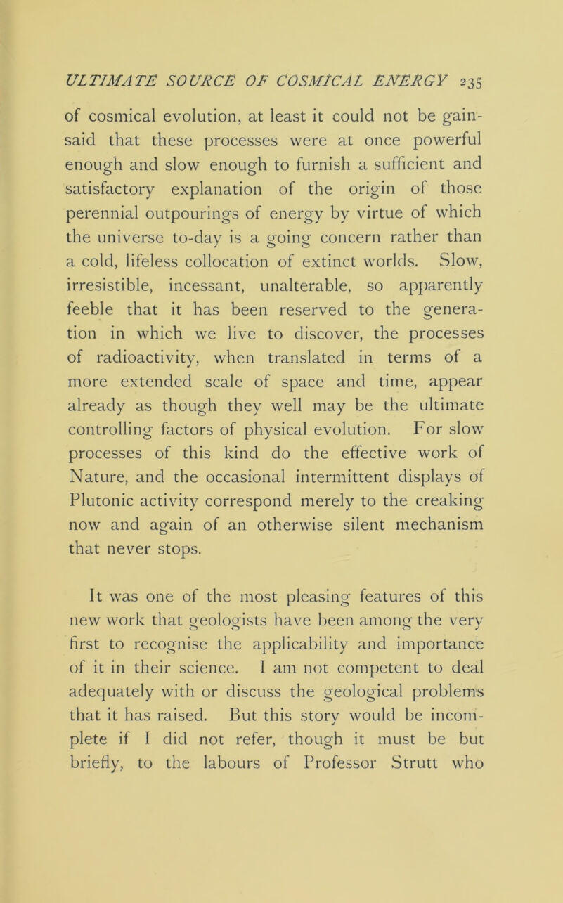 of cosmical evolution, at least it could not be gain- said that these processes were at once powerful enough and slow enough to furnish a sufficient and satisfactory explanation of the origin of those perennial outpourings of energy by virtue of which the universe to-day is a going concern rather than a cold, lifeless collocation of extinct worlds. Slow, irresistible, incessant, unalterable, so apparently feeble that it has been reserved to the genera- tion in which we live to discover, the processes of radioactivity, when translated in terms of a more extended scale of space and time, appear already as though they well may be the ultimate controlling factors of physical evolution. For slow processes of this kind do the effective work of Nature, and the occasional intermittent displays of Plutonic activity correspond merely to the creaking now and again of an otherwise silent mechanism that never stops. It was one of the most pleasing features of this new work that geologists have been among the very first to recognise the applicability and importance of it in their science. I am not competent to deal adequately with or discuss the geological problems that it has raised. But this story would be incom- plete if I did not refer, though it must be but briefly, to the labours of Professor Strutt who
