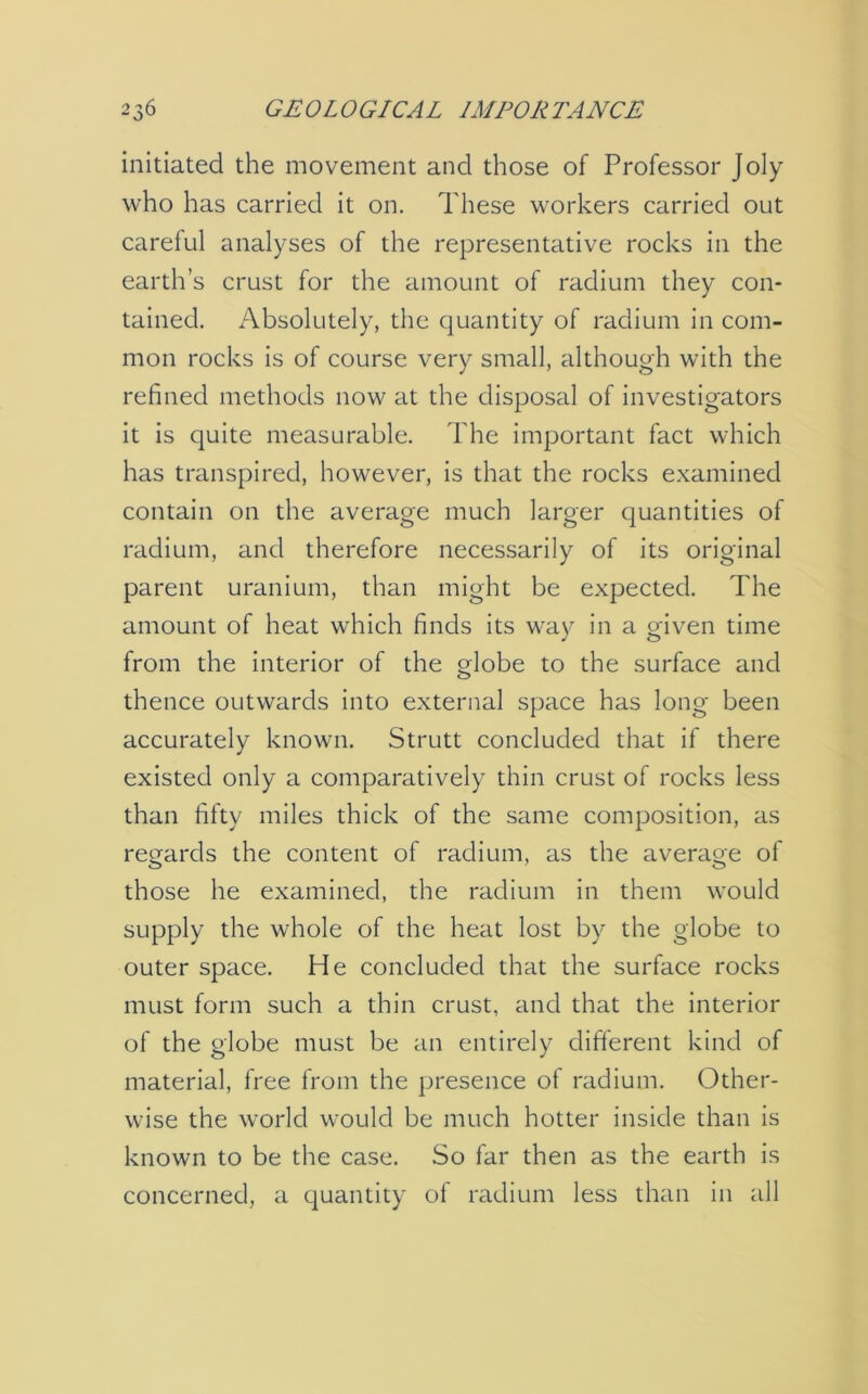 initiated the movement and those of Professor Joly who has carried it on. These workers carried out careful analyses of the representative rocks in the earth’s crust for the amount of radium they con- tained. Absolutely, the quantity of radium in com- mon rocks is of course very small, although with the refined methods now at the disposal of investigators it is quite measurable. The important fact which has transpired, however, is that the rocks examined contain on the average much larger quantities of radium, and therefore necessarily of its original parent uranium, than might be expected. The amount of heat which finds its way in a given time from the interior of the globe to the surface and thence outwards into external space has long been accurately known. Strutt concluded that if there existed only a comparatively thin crust of rocks less than fifty miles thick of the same composition, as regards the content of radium, as the average of those he examined, the radium in them would supply the whole of the heat lost by the globe to outer space. He concluded that the surface rocks must form such a thin crust, and that the interior of the globe must be an entirely different kind of material, free from the presence of radium. Other- wise the world would be much hotter inside than is known to be the case. So far then as the earth is concerned, a quantity of radium less than in all